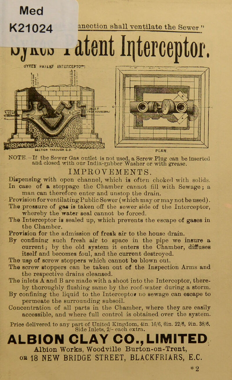 Med K21024 ineotion shall ventilate the Sewer ” uj 11 to * dtent Interceptor. oTKCS' HAltMT 1NTEP.CEPTW; SCCTION THROUGH C.D G Curd tl r at 4.. \ —‘il~ 71 PLAN NOTE -If the Sewer Gas outlet is not. used, a Screw Plug oan be Inserted and closed with our India-rubber Washer or with grease. IMPROVEMENTS. Dispensing with open channel, which ia often choked with solids. In case of a stoppage the Chamber cannot fill with Sewage; a man can therefore enter and unstop the drain. Provision for ventilating Public Sewer (which may or may not be used). The pressure of gaa is taken off the sewer side of the Interceptor, whereby the water seal cannot be forced. The Interceptor is sealed up, which prevents the escape of gases in the Chamber. Provision for the admission of fresh air to the house drain. By confining such fresh air to space in the pipe we insure a current; by the old system it enters the Chamber, diffuses itself and becomes foul, and the current destroyed. The use of screw stoppers which cannot be blown out. The screw stoppers can be taken out of the Inspection Arms and the respective drains cleansed. The inlets A and B are made with a shoot into the Interceptor, there- by thoroughly flushing same by the roof-water during a storm. By confining the liquid to the Interceptor no sewage can escape to permeate the surrounding subsoil. Concentration of all parts in the Chamber, where they are easily accessible, and where full control is obtained over the system. Price delivered to any part of United Kingdom, 4in. 16/6, Gin. 22/0, 9in. 38/0, Side Inlets, 2/- each extra. ALBION CLAY CO., LIMITED Albion Works, Woodville Burton-on-Trent, or 18 NEW BRIDGE STREET, BLACKFRIARS, E.C. * 2