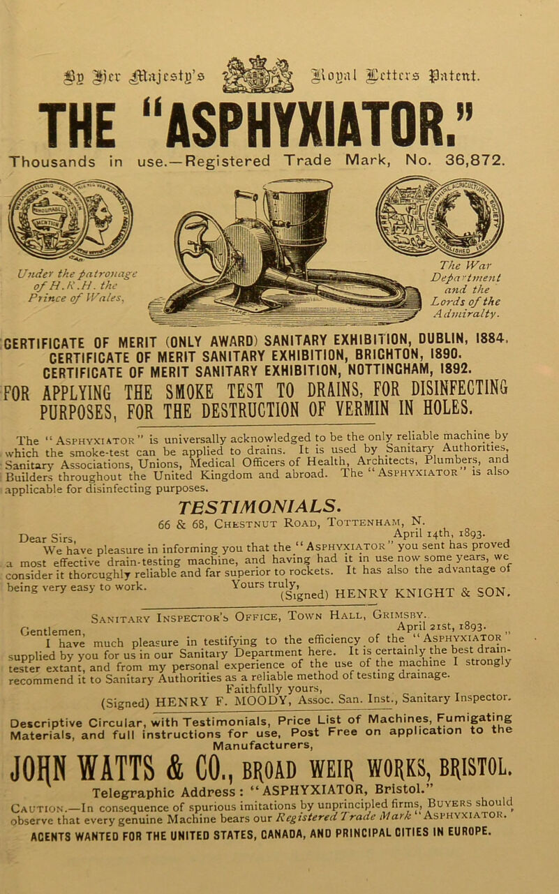 131) $cr ^lojjal fetters patent. THE “ASPHYXIATOR. » Thousands in use.—Registered Trade Mark, No. 36,872. Under the patronage of H.R.H. the Prince of Wales. The War Department and the Lords of the Admiralty. CERTIFICATE OF MERIT (ONLY AWARD) SANITARY EXHIBITION, DUBLIN, 1884, CERTIFICATE OF MERIT SANITARY EXHIBITION, BRICHTON, 1890. CERTIFICATE OF MERIT SANITARY EXHIBITION, NOTTINGHAM, 1892. FOR APPLYING THE SMOKE TEST TO DRAINS, FOR DISINFECTING PURPOSES, FOR THE DESTRUCTION OF VERMIN IN HOLES. The “Asphyxiator” is universally acknowledged to be the only reliable machine by which the smoke-test can be applied to drains. It is used by Sanitary Authorities, Sanitary Associations, Unions, Medical Officers of Health, Architects, Plumbers, and Builders throughout the United Kingdom and abroad. The Asphyxiator is also applicable for disinfecting purposes. TESTIMONIALS. 66 & 68, Chestnut Road, Tottenham, N. Dear Sirs Apnl I4th’ i8q3' We have pleasure in informing you that the “Asphyxiator” you sent has proved a most effective drain-testing machine, and having had it in use now some years, we consider it thoroughly reliable and far superior to rockets. It has also the advantage of being very easy to work. Yours truly,^ HENRy KNIGHT & SON. Sanitary Inspector’s Office, Town Hall, Grimsby.. Gentlemen April 2ist> l8g3’ I have much pleasure in testifying to the efficiency of the “ Asphyxiator supplied by you for us in our Sanitary Department here. It is certainly the best drain- tester extant, and from my personal experience of the use of the machine I strongly recommend it to Sanitary Authorities as a reliable method of testing drainage. Faithfully yours, (Signed) HENRY F. MOODY, Assoc. San. Inst., Sanitary Inspector. Descriptive Circular, with Testimonials, Price List of Machines, Fumigating Materials, and full instructions for use, Post Free on application to the Manufacturers, JOHN WATTS & CO., broad weir works, Bristol. Telegraphic Address: “ASPHYXIATOR, Bristol.” Caution.—In consequence of spurious imitations by unprincipled firms, Buyers should observe that every genuine Machine bears our Registered 1 rade Mark Asphyxiator. ACENTS WANTED FOR THE UNITED STATES, CANADA, AND PRINCIPAL CITIES IN EUROPE.