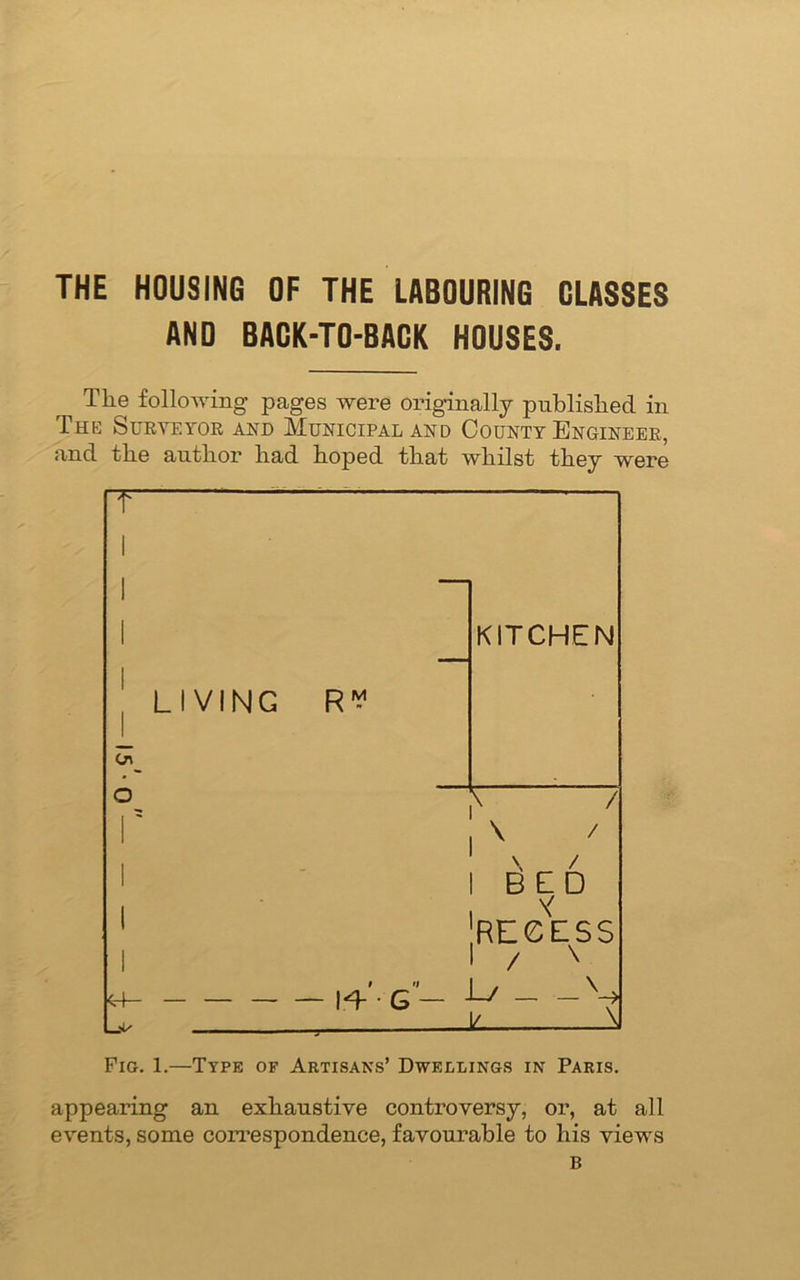 THE HOUSING OF THE LABOURING CLASSES AND BACK-TO-BACK HOUSES. The following pages were originally published in The Surveyor and Municipal and County Engineer, and the author had hoped that whilst they were T 1 1 1 KITCHEN LIVING R y Cn O \ / r \ 7 1 1 \ / 1 BED i \y RECESS 1 / x — |V- G— Ls \ V. ^ Fig. 1.—Type of Artisans’ Dwellings in Paris. appearing an exhaustive controversy, or, at all events, some correspondence, favourable to his views B