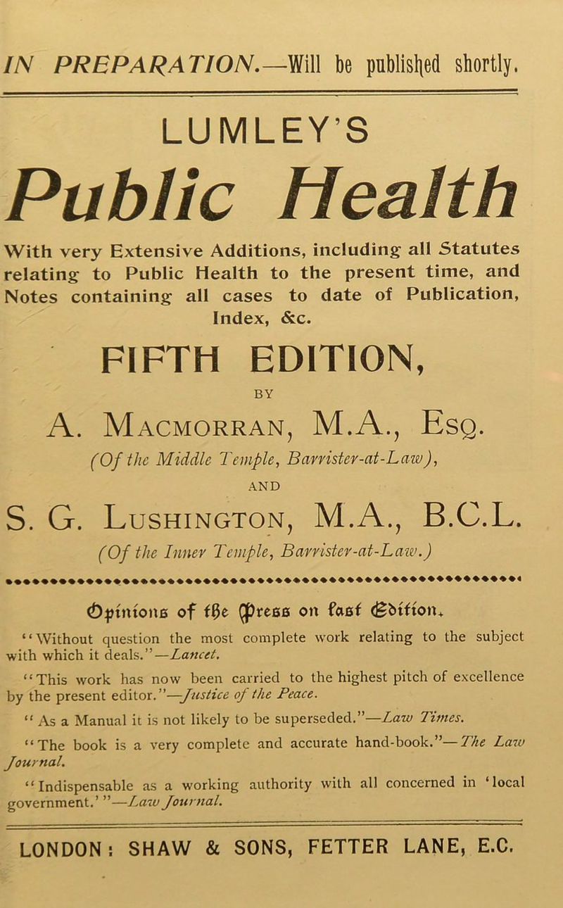 IN PREPARATION.—Will be published shortly. Public Health With very Extensive Additions, including all Statutes relating to Public Health to the present time, and Notes containing all cases to date of Publication, Index, &c. S. G. Lushington, M.A., B.C.L. (Djnntona of ffje Qprese on faef <£btfton+ “Without question the most complete work relating to the subject with which it deals.”—Lancet. “This work has now been carried to the highest pitch of excellence by the present editor.”—Justice of the Peace. “ As a Manual it is not likely to be superseded.”—Law Times. “The book is a very complete and accurate hand-book.”— The Law Journal. “Indispensable as a working authority with all concerned in ‘local government.’ ”—Law Journal. FIFTH EDITION, BY A. Macmorran, M.A., Esq. (Of the Middle Temple, Barrister-at-Law), AND (Of the Inner Temple, Barrister-at-Law.) LONDON: SHAW & SONS, FETTER LANE, E.C.