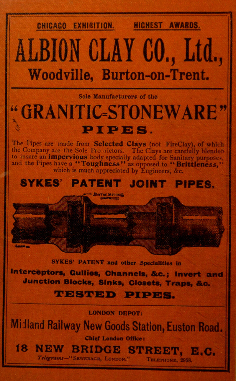 CHICAGO EXHIBITION. RICHEST AWARDS, ALBION CLAY CO., Ltd., Woodville, Burton-on-Trent. Sole Manufacturers of the “ GRANITIC=STONEWARE” PIPE S. The Pipes are made from Selected Clays (not FireClay), of which the Company are the Sole Pro rietors. The Clays are carefully blended to insure an impervious body specially adapted for Sanitary purposes, and the Pipes have a “Toughness as opposed to “ Brittleness, which is much appreciated by Engineers, &c. SYKES PATENT JOINT PIPES, JZ.— JfcmNewnne® SYKES’ PATENT and other Specialities in Interceptors, Gullies, Channels, &c.; Invert and Junction Blocks, Sinks, Closets, Traps, &c. LONDON DEPOT: Midland Railway New Goods Station, Euston Road. Chief London Office: 18 NEW BRIDGE STREET, E.C. Telegrams— Sewerage, London. Telephone, 2958.