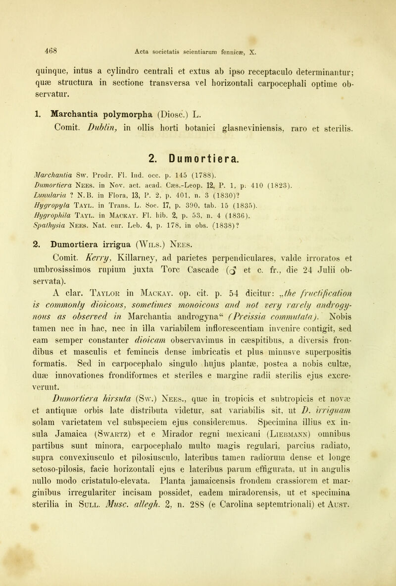 quinque, intus a cylindro centrali et extus ab ipso receptaculo determinantur; quse structura in sectione transversa vel horizontali carpocephali optime ob- servatur. 1. Marchantia polymorpha (Diosc.) L. Comit. Dublin, in ollis horti botanici glasneviniensis, raro et sterilis. 2. Dumortiera. Marchantia Sw. Prodr. FI. Ind. occ. p. 145 (1788). Dumortiera Nees. in Nov. act. acad. Cses.-Leop. 12, P. 1, p. 410 (1823). Lunularia ? N.B. in Flora, 13, P. 2, p. 401, n. 3 (1830)? Hygropyla Tayl. in Trans. L. Soc. 17, p. 390, tab. 15 (1835). Hygropliila Tayl. in Mackay. FI. hib. 2, p. 53, n. 4 (1836). Spathysia Nees. Nat. eur. Leb. 4, p. 178, in obs. (1838)? 2. Dumortiera irrigua (Wils.) Nees. Comit. Kerry, Killarney, ad parietes perpendiculares, valde irroratos et umbrosissimos rupium juxta Tore Cascade et c. fr., die 24 Julii ob- servata). A clar. Taylor in Mackay. op. cit. p. 54 dicitur: vthe fructification is commonly dioicous, sometimes monoicous and not very rarely androgy- nous as observed in Marchantia androgyna44 (Preissia commutata). Nobis tamen nec in hac, nec in illa variabilem inflorescendam invenire contigit, sed eam semper constanter dioicam observavimus in caespitibus, a diversis fron- dibus et masculis et femineis dense imbricatis et plus minusve superpositis formatis. Sed in carpocephalo singulo hujus plantae, postea a nobis cultae, duae innovationes frondiformes et steriles e margine radii sterilis ejus excre- verunt. Dumortiera hirsuta (Sw.) Nees., quae in tropicis et subtropicis et novae et antiquae orbis late distributa videtur, sat variabilis sit, ut D. irriguam solam varietatem vel subspeciem ejus consideremus. Specimina illius ex in- sula Jamaica (Swartz) et e Mirador regni mexicani (Liebmann) omnibus partibus sunt minora, carpocephalo multo magis regulari, parcius radiato, supra convexiusculo et pilosiusculo, lateribus tamen radiorum dense et longe setoso-pilosis, facie horizontali ejus e lateribus parum effigurata, ut in angulis nullo modo cristatulo-elevata. Planta jamaicensis frondem crassiorem et mar- ginibus irregulariter incisam possidet, eadem miradorensis, ut et specimina sterilia in Sull. Musc. allegh. 2, n. 288 (e Carolina septemtrionali) et Aust.