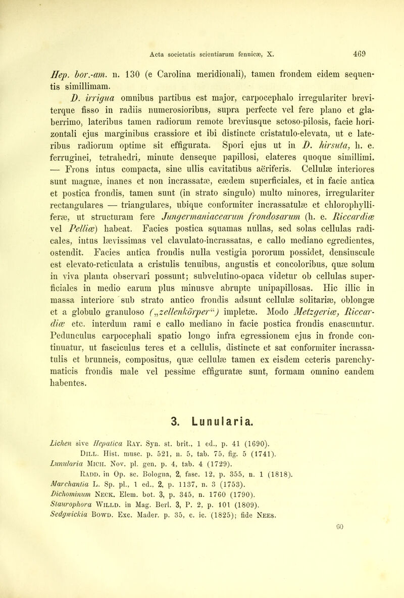 Hep. bor.-am. n. 130 (e Carolina meridionali), tamen frondem eidem sequen- tis simillimam. D. irrigua omnibus partibus est major, carpocephalo irregulariter brevi- terque fisso in radiis numerosioribus, supra perfecte vel fere plano et gla- berrimo, lateribus tamen radiorum remote breviusque setoso-pilosis, facie hori- zontali ejus marginibus crassiore et ibi distincte cristatulo-elevata, ut e late- ribus radiorum optime sit effigurata. Spori ejus ut in D. hirsuta, li. e. ferruginei, tetrahedri, minute denseque papillosi, elateres quoque simillimi. — Frons intus compacta, sine ullis cavitatibus aeriferis. Cellulae interiores sunt magnae, inanes et non incrassatae, eaedem superficiales, et in facie antica et postica frondis, tamen sunt (in strato singulo) multo minores, irregulariter rectangulares — triangulares, ubique conformiter incrassatulae et clilorophylli- ferae, ut structuram fere Jung er maniace arum frondosarum (li. e. Riccardice vel Pellice) liabeat. Facies postica squamas nullas, sed solas cellulas radi- cales, intus laevissimas vel clavulato-incrassatas, e callo mediano egredientes, ostendit. Facies antica frondis nulla vestigia pororum possidet, densiuscule est elevato-reticulata a cristulis tenuibus, angustis et concoloribus, quae solum in viva planta observari possunt; subvelutino-opaca videtur ob cellulas super- ficiales in medio earum plus minusve abrupte unipapillosas. Hic illic in massa interiore sub strato antico frondis adsunt cellulae solitariae, oblongae et a globulo granuloso („zellenkorperu) impletae. Modo Metzgerice, Riccar- dice etc. interdum rami e callo mediano in facie postica frondis enascuntur. Pedunculus carpocephali spatio longo infra egressionem ejus in fronde con- tinuatur, ut fasciculus teres et a cellulis, distincte et sat conformiter incrassa- tulis et brunneis, compositus, quae cellulae tamen ex eisdem ceteris parenchy- maticis frondis male vel pessime effiguratae sunt, formam omnino eandem habentes. 3. L u n u I a r i a. Lichen sive Hepatica Ray. Syn. st. brit., 1 ed., p. 41 (1690). Dill. Hist. musc. p. 521, n. 5, tab. 75, fig. 5 (1741). Lunularia Mich. Nov. pl. gen. p. 4, tab. 4 (1729). Radd. in Op. sc. Bologna, 2, fasc. 12, p. 355, n. 1 (1818). Marchantia L. Sp. pl., 1 ed., 2, p. 1137, n. 3 (1753). Dichominum Neck. Elem. bot. 3, p. 345, n. 1760 (1790). Siaurophora Willd. in Mag. Berl. 3, P. 2, p. 101 (1809). Sedgrvickia Bowd. Exc. Mader. p. 35, c. ic. (1825); fide Nees. 60