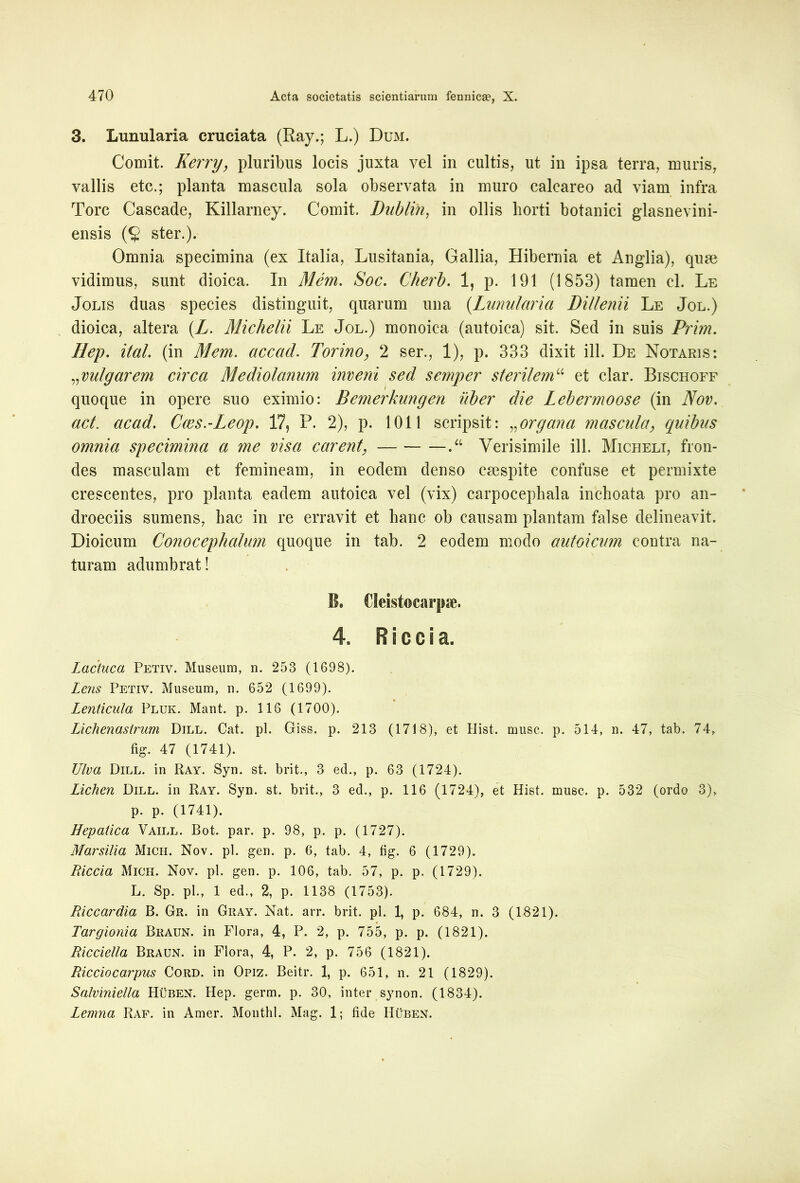 3. Lunularia cruciata (Ray.; L.) Dum. Comit. Kerry, pluribus locis juxta vel in cultis, ut in ipsa terra, muris, vallis etc.; planta mascula sola observata in muro calcareo ad viam infra Tore Cascade, Killarney. Comit. Dublih, in ollis horti botanici glasnevini- ensis (§ ster.). Omnia specimina (ex Italia, Lusitania, Gallia, Hibernia et Anglia), quae vidimus, sunt dioica. In Mem. Soc. Cherb. 1, p. 191 (1853) tamen cl. Le Jolis duas species distinguit, quarum una (Lunularia Dillenii Le Jol.) dioica, altera (Z. Miclielii Le Jol.) monoica (autoica) sit. Sed in suis Prim. Hep. ital. (in Mem. accad. Torino, 2 ser., 1), p. 333 dixit ili. De Notaris: „vulgarem circa Mediolanum inveni sed semper sterilem“ et clar. Bischoff quoque in opere suo eximio: Bemerknngen uber die Lebermoose (in Nov. act acad. Caes.-Leop. 17, P. 2), p. 1011 scripsit: „organa mascula, quibus omnia specimina a me visa carent\ — Verisimile ili. Micheli, fron- des masculam et femineam, in eodem denso caespite confuse et permixte crescentes, pro planta eadem autoica vel (vix) carpocephala inchoata pro an- droeciis sumens, hac in re erravit et hanc ob causam plantam false delineavit. Dioicum Conocephalum quoque in tab. 2 eodem modo autoicum contra na- turam adumbrat! B. Cleistocarpae. 4, R i c c i a. Lactuca Petiv. Museum, n. 253 (1698). Lens Petiv. Museum, n. 652 (1699). Lenticula Pluk. Mant. p. 116 (1700). Lichenastrum Dill. Cat. pl. Giss. p. 213 (1718), et Hist. rnusc. p. 514, n. 47, tab. 74, fig. 47 (1741). Ulva Dill. in Ray. Syn. st. brit., 3 ed., p. 63 (1724). Lichen Dill. in Ray. Syn. st. brit., 3 ed., p. 116 (1724), et Hist. musc. p. 532 (ordo 3), p. p. (1741). Hepatica Vaill. Bot. par. p. 98, p. p. (1727). Marsilia Mich. Nov. pl. gen. p. 6, tab. 4, fig. 6 (1729). Riccia Mich. Nov. pl. gen. p. 106, tab. 57, p. p. (1729). L. Sp. pl., 1 ed., 2, p. 1138 (1753). Riccardia B. Gr. in Gray. Nat. arr. brit. pl. 1, p. 684, n. 3 (1821). Targionia Braun. in Flora, 4, P. 2, p. 755, p. p. (1821). Ricciella Braun. in Flora, 4, P. 2, p. 756 (1821). Ricciocarpus Cord. in Opiz. Beitr. 1, p. 651, n. 21 (1829). Salviniella Huben. Hep. germ. p. 30, inter synon. (1834). Lemna Raf. in Amer. Monthl. Mag. 1; fide Huben.