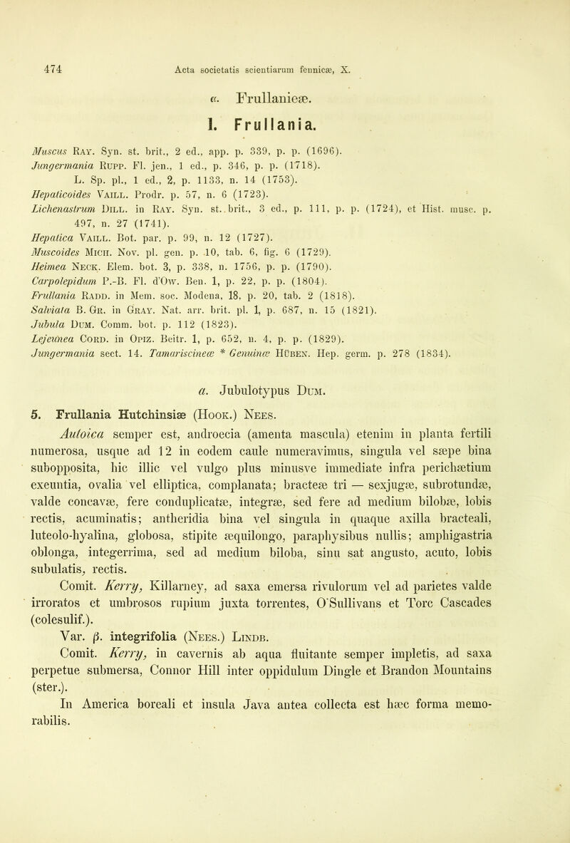 «. Frullanieae. 1. Fruilania. Muscus Ray. Syn. st. brit., 2 ed., app. p. 339, p. p. (1696). Jungermania Rupp. FI. jen., 1 ed., p. 346, p. p. (1718). L. Sp. pl., 1 ed., 2, p. 1133, n. 14 (1753). Hepaticoides Vaill. Prodr. p. 57, n. 6 (1723). Lichenastrum Dill. in Ray. Syn. st. brit., 3 ed., p. 111, p. p. (1724), et Hist. musc. p. 497, n. 27 (1741). Hepatica Vaill. Bot. par. p. 99, n. 12 (1727). Muscoides Midi. Nov. pl. gen. p. 10, tab. 6, fig. 6 (1729). Heimea Neck. Elem. bot. 3, p. 338, n. 1756, p. p. (1790). Carpolepidum P.-B. FI. d’Ow. Ben. 1, p. 22, p. p. (1804). Fruilania Radd. in Mem. soc. Modena, 18, p. 20, tab. 2 (1818). Salviata B. Gr. in Gray. Nat. arr. brit. pl. 1, p. 687, n. 15 (1821). Jubula Dum. Comm. bot. p. 112 (1823). Lejeunea Cord. in Opiz. Beitr. 1, p. 652, n. 4, p. p. (1829). Jungermania sect. 14. Tamariscinece * Genumce Hubex. Hep. germ. p. 278 (1834). a. Jubulotypus Dum. 5. Fruilania Hutchinsiss (Hooju) Ne es. Autoica semper est, androecia (amenta mascula) etenim in planta fertili numerosa, usque ad 12 in eodem caule numeravimus, singula vel ssepe bina subopposita, hic illic vel vulgo plus minusve immediate infra perichsetium exeuntia, ovalia vel elliptica, complanata; bractese tri — sexjugm, subrotundse, valde concavse, fere conduplicatse, integrse, sed fere ad medium bilobrn, lobis rectis, acuminatis; antheridia bina vel singula in quaque axilla bracteali, luteolo-hyalina, globosa, stipite sequilongo, parapbysibus nullis; ampliigastria oblonga, integerrima, sed ad medium biloba, sinu sat angusto, acuto, lobis subulatis, rectis. Comit. Kerry, Killarney, ad saxa emersa rivulorum vel ad parietes valde irroratos et umbrosos rupium juxta torrentes, 0'Suilivans et Tore Cascades (coles ulif.). Var. |4. integrifolia (Nees.) Lindb. Comit. Kerry, in cavernis ab aqua fluitante semper impletis, ad saxa perpetue submersa, Connor Hili inter oppidulum Dingle et Brandon Mountains (ster.). In America boreali et insula Java antea collecta est haec forma memo- rabilis.