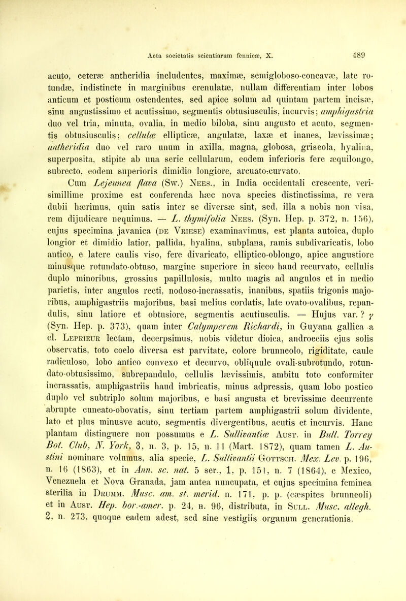 acuto, ceterae antheridia includentes, maximae, semigloboso-concavae, late ro- tundae, indistincte in marginibus crenulatae, nullam differentiam inter lobos anticum et posticum ostendentes, sed apice solum ad quintam partem incisae, sinu angustissimo et acutissimo, segmentis obtusiusculis, incurvis; ctmphigastria duo vel tria, minuta, ovalia, in medio biloba, sinu angusto et acuto, segmen- tis obtusiusculis; celluhe ellipticae, angulatae, laxae et inanes, laevissimae; antheridia duo vel raro unum in axilla, magna, globosa, griseola, hyalina, superposita, stipite ab una serie cellularum, eodem inferioris fere aequilongo, subrecto, eodem superioris dimidio longiore, arcuatO;eurvato. Cum Lejeunea flava (Sw.) Nees., in India occidentali crescente, veri- simillime proxime est conferenda haec nova species distinctissima, re vera dubii haerimus, quin satis inter se diversae sint, sed, illa a nobis non visa, rem dijudicare nequimus. — L. thymifolia Nees. (Syn. Hep. p. 372, n. 1 56), cujus specimina javanica (de Vriese) examinavimus, est planta autoica, duplo longior et dimidio latior, pallida, hyalina, subplana, ramis subdivaricatis, lobo antico, e latere caulis viso, fere divaricato, elliptico-oblongo, apice angustiore minusque rotundato-obtuso, margine superiore in sicco haud recurvato, cellulis duplo minoribus, grossius papillulosis, multo magis ad angulos et in medio parietis, inter angulos recti, nodoso-incrassatis, inanibus, spatiis trigonis majo- ribus, amphigastriis majoribus, basi melius cordatis, late ovato-ovalibus, repan- dulis, sinu latiore et obtusiore, segmentis acutiusculis. — Hujus var. ? y (Syn. Hep. p. 373), quam inter Calymperem Richardi, in Guyana gallica a cl. Leprieur lectam, decerpsimus, nobis videtur dioica, androeciis ejus solis observatis, toto coelo diversa est parvitate, colore brunneolo, rigiditate, caule radiculoso, lobo antico convexo et decurvo, obliquule ovali-subrotundo, rotun- dato-obtusissimo, subrepandulo, cellulis laevissimis, ambitu toto conformiter incrassatis, amphigastriis haud imbricatis, minus adpressis, quam lobo postico duplo vel subtriplo solum majoribus, e basi angusta et brevissime decurrente abrupte cuneato-obovatis, sinu tertiam partem amphigastrii solum dividente, lato et plus minusve acuto, segmentis divergentibus, acutis et incurvis. Hanc plantam distinguere non possumus e L. Sullivantue Aust. in Bidi. Torrey Bot. Club, N. York, 3, n. 3, p. 15, n. 11 (Mart. 1872), quam tamen L. Au- stini nominare volumus, alia specie, L. Sultivantii Gottsch. Mex. Lev. p. 196, n. 16 (1863), et in Ann. sc. nat. 5 ser., 1, p. 151, n. 7 (1864), e Mexico, Venezuela et Nova Granada, jam antea nuncupata, et cujus specimina feminea sterilia in Drumm. Musc. am. st. merid. n. 171, p. p. (caespites brunneoli) et in Aust. Hep. hor.-amer. p. 24, n. 96, distributa, in Sull. Musc. alleyh. 2, n. 273, quoque eadem adest, sed sine vestigiis organum generationis.