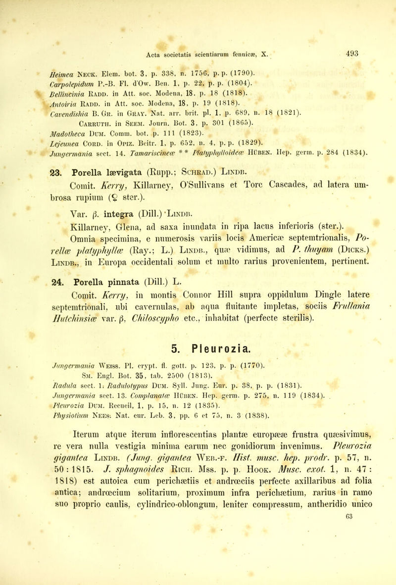 Heimea Neck. Elem. bot. 3, p. 338, n. 1756, p. p. (1790). Carpolepidum P.-B. FI. d'0w. Ben. 1, p. 22, p. p. (1804). Rellincinia Kadd. in Att. soc. Modena, 18. p. 18 (1818). Anloiria Radd. in Att. soc. Modena, 18, p. 19 (1818). Cavendishia B. Git. in Gray. Nat. arr. brit. pl. 1, p. 689, n. 18 (1821). Carruth. in Seem. Journ. Bot. 3, p. 301 (1865). Madotlieca Dum. Comm. bot. p. 11 1 (1823). Lejeunea Cord. in Opiz. Beitr. 1, p. 652, n. 4, p. p. (1829). Jungermania sect. 14. Tamariscinece ** Plalyphylloidece Huben. Hep. germ. p. 284 (1834). 23. Porella laevigata (Rupp.; Schrad.) Lindb. Comit. Kerry, Killarney, 0’Sullivans et Tore Cascades, ad latera um- brosa rupium (§ ster.). Yar. (3. integra (Dill.) ‘Lindb. Killarney, Glena, ad saxa inundata in ripa lacus inferioris (ster.). Omnia specimina, e numerosis variis locis Americae septemtrionalis, Po- relice platyphyllce (Ray.; L.) Lindb., quae vidimus, ad P. thuyam (Dicks.) Lindb., in Europa occidentali solum et multo rarius provenientem, pertinent. 24. Porella pinnata (Dill.) L. Comit. Kerry, in montis Connor Hili supra oppidulum Dingle latere septemtrionali, ubi cavernulas, ab aqua fluitante impletas, sociis Frullania Hutchmsice var. (3, Chiloscypho etc., inhabitat (perfecte sterilis). 5. Pleurozia. Jungermania Weiss. Pl. crypt. fl. gott. p. 123, p. p. (1770). Sm. Engl. Bot. 35, tab. 2500 (1813). Radula sect. 1: Radulotypus Dum. Syll. Jung. Eur. p. 38, p. p. (1831). Jungermania sect. 13. Complanatce Huben. Hep. germ. p. 275, n. 1 19 (1834). Pleurozia Dum. Recueil, 1, p. 15, n. 12 (1835). Physiotium Nees*. Nat. enr. Leb. 3, pp. 6 et 75, n. 3 (1838). Iterum atque iterum inilorescentias plantae europaeae frustra quaesivimus, re vera nulla vestigia minima earum nec gonidiorum invenimus. Pleurozia gigantea Lindb. (Jung. gigantea Web.-f. Ili st. musc. liep. prodr. p. 57, n. 50:1815. J. sphagnoides Rich. Mss. p. p. Hook. Musc. exot. 1, n. 47: 1818) est autoica cum perichaetiis et androeciis perfecte axillaribus ad folia antica; androecium solitarium, proximum infra perichaetium, rarius in ramo suo proprio caulis, cylindrico-oblongum, leniter compressum, antheridio unico 63