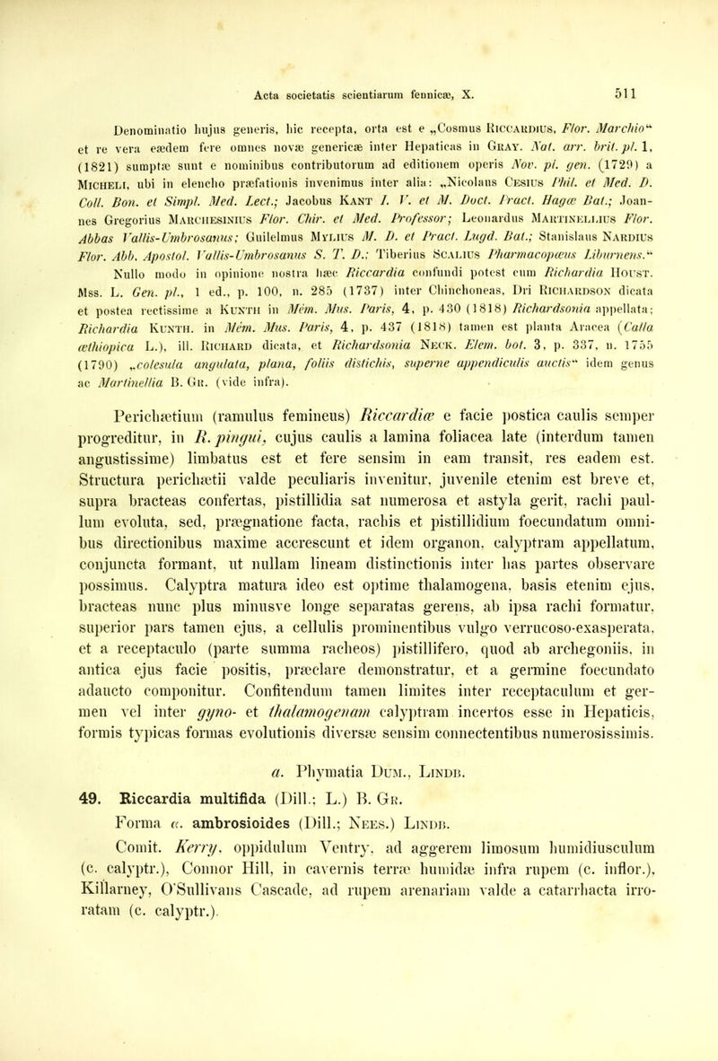 Denominatio hujus generis, hic recepta, orta est e „Cosmus Riccardius, Flor. Marchio“ et re vera eaedem fere omnes nova) generiese inter Hepaticas in Gkay. Nat. arr. brii.pl. (1821) sumptae sunt e nominibus contributorum ad editionem operis Nov. pi. gen. (1729) a Micheli, ubi in elencho praefationis invenimus inter alia: „Nieolaus Cesius Phil. ei Med. D. Coli. Bon. el Simpl. Med. Lect.; Jacobus Kant 1. V. et M. Boet. Pract. Hagce Bat.; Joan- nes Gregorius Marchesinius Flor. Chir. et Med. Professor; Leonardus Martinellius Flor. Abbas Vallis-Umbrosanus; Guilelmus Mylius M. B. et Pract. Lugd. Bat.; Stanislaus Nardius Flor. Abb. Apostol. Vallis-Umbro sanus S. T. B.; Tiberius Scalius Pharmacopceus Lib umens Nullo modo in opinione nostra haec Biccardia confundi potest cum Richardia Houst. Mss. L. Gen. pl., 1 ed., p. 100, n. 285 (1737) inter Chinchoneas, Dri Richardson dicata et postea rectissime a Kunth in Mem. Mus. Paris, 4, p. 430 (1818) Richardsonia appellata; Richardia Kunth. in Mem. Mus. Paris, 4, p. 437 (1818) tamen est planta Aracea (Calla cethiopica L.), ill. Richard dicata, et Richardsonia Neck. Flem. bot. 3, p. 337, n. 1755 (1790) ,.colesula angulata, plana, foliis distichis, superne appendiculis auctis“ idem genus ac Martinellia B. Gr. (vide infra). Perichsetium (ramulus femineus) Riccardice e facie postica caulis semper progreditur, in R. pinguicujus caulis a lamina foliacea late (interdum tamen angustissime) limbatus est et fere sensim in eam transit, res eadem est. Structura perichaetii valde peculiaris invenitur, juvenile etenim est breve et, supra bracteas confertas, pistillidia sat numerosa et astyla gerit, raclii paul- lum evoluta, sed, praegnatione facta, rachis et pistillidium foecundatum omni- bus directionibus maxime accrescunt et idem organon, calyptram appellatum, conjuncta formant, ut nullam lineam distinctionis inter lias partes observare possimus. Calyptra matura ideo est optime thalamogena, basis etenim ejus, bracteas nunc plus minusve longe separatas gerens, ab ipsa rachi formatur, superior pars tamen ejus, a cellulis prominentibus vulgo verrucoso-exasperata. et a receptaculo (parte summa racheos) pistillifero, quod ab arcliegoniis, in antica ejus facie positis, praeclare demonstratur, et a germine foecundato adaucto componitur. Confitendum tamen limites inter receptaculum et ger- men vel inter gyno- et thedamogenam calyptram incertos esse in Hepaticis, formis typicas formas evolutionis diversae sensim connectentibus numerosissimis. a. Pliymatia Dum., Lindb. 49. Eiccardia multifida (Dill.; L.) B. Gr. Forma a. ambrosioides (Dill.; Nees.) Lindb. Comit. Kerry, oppidulum Ventry, ad aggerem limosum humidiusculum (c. calyptr.), Connor Hili, in cavernis terrae humidae infra rupem (c. inflor.), Killarney, 0’Sullivans Cascade, ad rupem arenariam valde a catarrhacta irro- ratam (c. calyptr.).