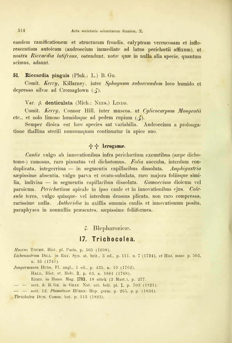 eandem ramificationem et structuram frondis, calyptram verrucosam et inflo- rescentiam autoicam (androecium immediate ad latus perichaetii affixum), ut nostra Riccardia lati frons, ostendunt, notae quae in nulla alia specie, quantum scimus, adsunt. 51. Kiccardia pinguis (Pluk.; L.) B. Gr. Comit. Kerry, Killarney, inter Sphagnum svtbsecundum loco humido et depresso silvae ad Cromaglown (($). Var. (3. denticulata (Midi.; Nees.) Lindb. Comit. Kerry, Connor Hili, inter muscos, ut Cylicocarpum Mougeotii etc., et solo limoso liumidoque ad pedem rupium (rj). Semper dioica est haec species sat variabilis. Androecium a prolonga- tione thallina sterili nonnumquam continuatur in apice suo. -j- *j- Aero»anne. Caulis vulgo ab innovationibus infra perichaetium exeuntibus (saepe dicho- tomo ) ramosus, raro pinnatus vel dichotomus. Folia succuba, interdum con- duplicata, integerrima — in segmentis capillaribus dissoluta. Amphigastria saepissime absentia, vulgo parva et ovato-subulata, raro majora foliisque simi- lia, indivisa — in segmentis capillaribus dissoluta. Gamoecium dioicum vel paroicum. Perichcetium apicale in ipso caule et in innovationibus ejus. Cole- sula teres, vulgo quinque- vel interdum densius plicata, non raro compressa, rarissime nulla. Antheridia in axillis summis caulis et innovationum posita, paraphyses in nonnullis praesentes, saepissime foliiformes. Blepharozieae. 17. Trichocolea. Muscus Tourn. Hist. pl. Paris, p. 505 (1698). Lichenastrum Dill. in Ray. Syn. st. brit., 3 ed., p. 111, n. 7 (1724), et Hist. musc. p. 503, n. 35 (1741). Jungermania Huds. FI. angi., 1 ed., p. 435, n. 19 (1762). Hall. Hist. st. Helv. 3, p. 63, n. 1881 (1768). Ehrh. in Hann. Mag. 1783, 18 stiick (3 Mart.), p. 277. —- ~ sect. h. B. Gr. in Gray. Nat. arr. brit. pl. 1, p. 703 (1821). — — seet. 12. Plumulosoe Huben. Hep. germ. p. 265, p. p. (1834). Thricholea Dum. Comm. bot. p. 1 13 (1823).