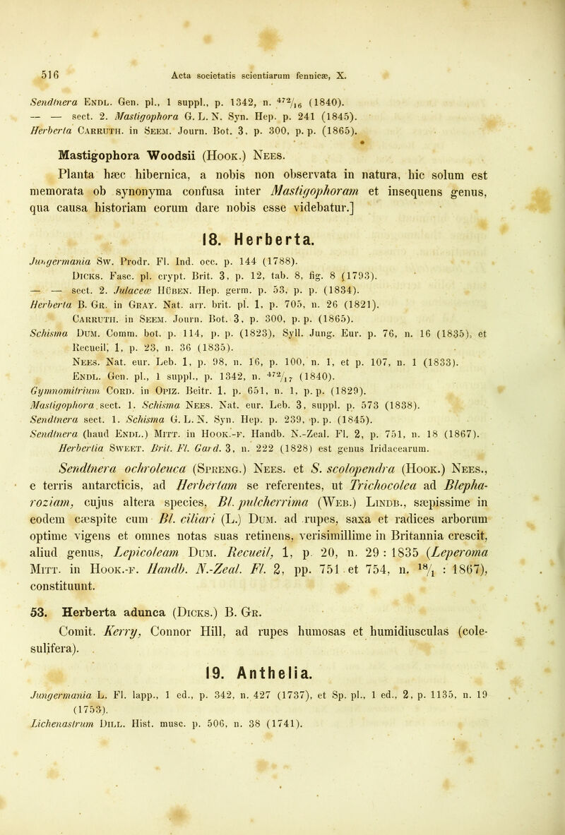 Sendlnera Endl. Gen. pl., 1 suppi., p. 1342, n. 472/16 (1840). — — sect. 2. Mastigophora G. L. N. Syn. Hep. p. 241 (1845). Herberta Carruth. in Seem. Journ. Bot. 3, p. 300, p. p. (1865). Mastigophora Woodsii (Hook.) Nees. Planta haec hibernica, a nobis non observata in natura, liic solum est memorata ob synonyma confusa inter Mcistigophorarn et insequens genus, qua causa historiam eorum dare nobis esse videbatur.] 18. Herberta. Jungermania Sw. Prodr. FI. Ind. occ. p. 144 (1788). Dicks. Fasc. pl. crypt. Brit. 3, p. 12, tab. 8, fig. 8 (1793). — — sect. 2. Julacece Huben. Hep. germ. p. 53, p. p. (1834). Herberta B. Ge. in Gray. Nat. arr. brit. pl. 1, p. 705, n. 26 (1821). Carruth. in Seem. Journ. Bot. 3, p. 300, p. p. (1865). Schisma Dum. Comra. bot. p. 114, p. p. (1823), Syll. Jung. Eur. p. 76, n. 16 (1835),. et Recueilj 1, p. 23, n. 36 (1835). Nees. Nat. eur. Leb. 1, p. 98, n. 16, p. 100, n. 1, et p. 107, n. 1 (1833). Endl. Gen. pl., 1 suppi., p. 1342, n. 472/17 (1840). Gymnomitrium Cord. in Opiz. Beitr. 1, p. 651, n. 1, p. p. (1829). Mastigophora sect. 1. Schisma Nees. Nat. eur. Leb. 3, suppi, p. 573 (1838). Sendlnera sect. 1. Schisma G. L. N. Syn. Hep. p. 239, p. p. (1845). Sendlnera (haud Endl.) Mitt. in Hook.-f. Handb. N.-Zeal. FI. 2, p. 751, n. 18 (1867). Herbcrtia Sweet. Brit. FI. Gard. 3, n. 222 (1828) est genus Iridacearum. Sendtnera ochroleuca (Spreng.) Nees. et S. scolopendra (Hook.) Nees., e terris antarcticis, ad Herbertam se referentes, ut Trichocolea ad Blepha- roziam, cujus altera species, Bl. pulcherrima (Web.) Lindb., saepissime in eodem caespite cum BL ciliari (L.) Dum. ad rupes, saxa et radices arborum optime vigens et omnes notas suas retinens, verisimillime in Britannia crescit, aliud genus, Lepicoleam Dum. Becueil, 1, p. 20, n. 29 : 1835 (Leperoma Mitt. in Hook.-f. Handb. N.-Zeal. FI. 2, pp. 751 et 754, n. 1% : 1867), constituunt. 53. Herberta adunca (Dicks.) B. Gr. Comit. Kerry, Connor Hili, ad rupes humosas et humidiusculas (cole- sulifera). 19. A n t h e I i a. Jungermania L. FI. lapp., 1 ed., p. 342, n. 427 (1737), et Sp. pl., 1 ed., 2, p. 1135, n. 19 (1753). Lichenaslrum Dill. Hist. musc. p. 506, n. 38 (1741).