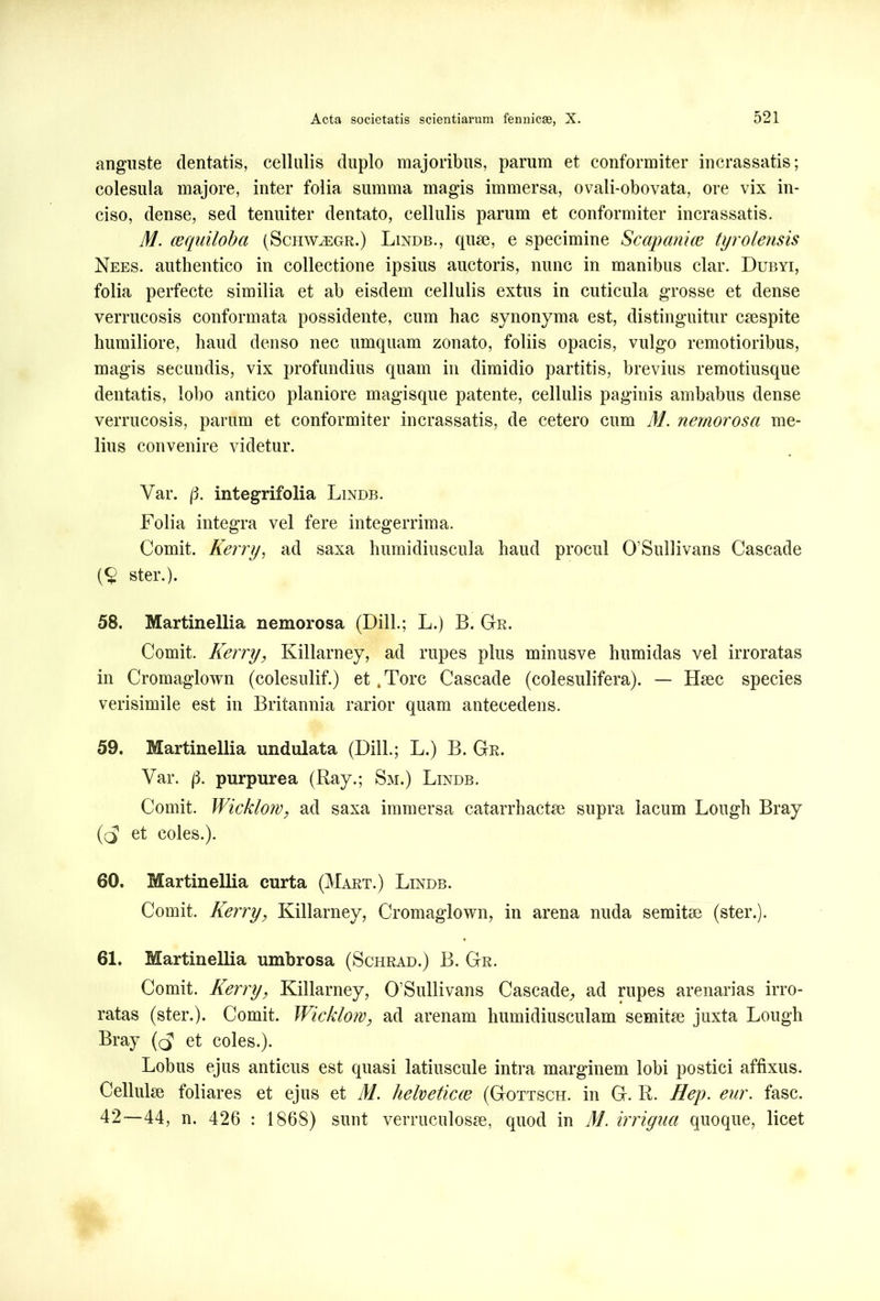 anguste dentatis, cellulis duplo majoribus, parum et conformiter incrassatis; colesula majore, inter folia summa magis immersa, ovali-obovata, ore vix in- ciso, dense, sed tenuiter dentato, cellulis parum et conformiter incrassatis. M. cequiloba (Schw^egr.) Lindb., quae, e specimine Scopam (e tyrolensis Nees. authentico in collectione ipsius auctoris, nunc in manibus clar. Dubyi, folia perfecte similia et ab eisdem cellulis extus in cuticula grosse et dense verrucosis conformata possidente, cum hac synonyma est, distinguitur caespite humiliore, haud denso nec umquam zonato, foliis opacis, vulgo remotioribus, magis secundis, vix profundius quam in dimidio partitis, brevius remotiusque dentatis, lobo antico planiore magisque patente, cellulis paginis ambabus dense verrucosis, parum et conformiter incrassatis, de cetero cum M. nemorosa me- lius convenire videtur. Var. {3. integrifolia Lindb. Folia integra vel fere integerrima. Comit. Kerry, ad saxa humidiuscula haud procul 0’Sullivans Cascade (§ ster.). 58. Martinellia nemorosa (Dill.; L.) B. Gr. Comit. Kerry, Killarney, ad rupes plus minusve humidas vel irroratas in Cromaglown (colesulif.) et .Tore Cascade (colesulifera). — Haec species verisimile est in Britannia rarior quam antecedens. 59. Martinellia undulata (Dill.; L.) B. Gr. Var. |3. purpurea (Ray.; Sm.) Lindb. Comit. Wicklow, ad saxa immersa catarrh actae supra lacum Lough Bray (($ et coles.). 60. Martinellia curta (Mart.) Lindb. Comit. Kerry, Killarney, Cromaglown, in arena nuda semitae (ster.). 61. Martinellia umbrosa (Schrad.) B. Gr. Comit. Kerry, Killarney, 0’Sullivans Cascade,, ad rupes arenarias irro- ratas (ster.). Comit. Wicklow, ad arenam humidiusculam semitae juxta Lough Bray et coles.). Lobus ejus anticus est quasi latiuscule intra marginem lobi postici affixus. Cellulae foliares et ejus et M. helveticce (Gottsch. in G. R. Hep. eur. fasc. 42—44, n. 426 : 1868) sunt verruculosae, quod in M. irrigua quoque, licet