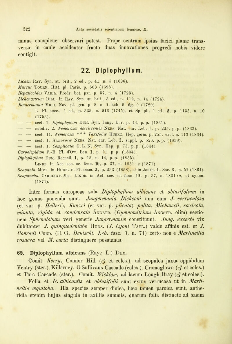 minus conspicue, observari potest. Prope centrum ipsius faciei planae trans- versae in caule accidenter fracto duas innovationes progredi nobis videre contigit. 22. Diplophyllum. Lichen Ray. Syn. st. brit., 2 ed., p. 41, n. 5 (1696). Muscus Tourn. Ilist. pl. Paris, p. 503 (1698). Hepaticoides Vaill. Prodr. bot. par. p. 57, n. 4 (1723). Lichenastrum Dill. in Ray. Syn. st. brit., 3 ed., p. 112, n. 14 (1724). Jungermania Mich. Nov. pl. gen. p. 8, n. 1, tab. 5, fig. 9 (1729). L. FI. suec., 1 ed., p. 335, n. 916 (1745), et Sp. pl., 1 ed., 2, p. 1133, n. 10 (1753). — — sect. 1. Diplophyllum Dum. Syll. Jung. Eur. p. 44, p. p. (1831). — — subdiv. 2. Nemorosce desciscentes Nees. Nat. eur. Leb. 1, p. 225, p. p. (1833). — — sect. 11. Nemorosce *** Taxifolice Huben. Hep. germ. p. 255, exci. n. 113 (1834). — — sect. 1. Nemorosce Nees. Nat. eur. Leb. 3, suppi, p. 526, p. p. (1838). — — sect. 1. Complicalce G. L. N. Syn. Hep. p. 75, p. p. (1844). Carpolepidum P.-B. FI. d’Ow. Ben. 1, p. 21, p. p. (1804). Diplophyllum Dum. Recueil, 1, p. 15, n. 14, p. p. (1835). Lindb. in Act. soc. sc. fenn. 10, p. 37, n. 1831:2 (1871). Scapania Mitt. in IIook.-f. FI. tasm. 2, p. 233 (1858), et in Journ. L. Soc. 8, p. 52 (1864). Scapanella Carringt. Mss. Lindb. in Act. soc. sc. fenn. 10, p. 37, n. 1831:2, ut synon. (1871). Inter formas europseas sola Diplophyllum albicans et obtusifolium in hoc genus ponenda sunt. Jungermania Dicksoni una cum J. verruculosa (et var. /3. Helleri), Kunzei (et var. (3. plicata), polita, Michauxii, saxicola, o o minuta, rigida et condensata Angstr. (Gymnomitrium Angstr. olim) sectio- nem Sphenolobum veri generis Jungermanice constituunt. Jung. exsecta vix dubitanter J. quinquedentatce Huds. (J. Lyoni Tayl.) valde affinis est, et J. Conradi Cord. (H. Gt. Deutschl. Leb. fasc. 3, n. 71) certo non z Martinellia rosacea vel M. curta distinguere possumus. 62. Diplophyllum albicans (Ray.; L.) Dum. Comit. Kerry, Connor Hili ((J et coles.), ad scopulos juxta oppidulum Ventry (ster.), Killarney, 0’Sullivans Cascade (coles.), Cromaglown ((5 et coles.) et Tore Cascade (ster.). Comit. Wicklow, ad lacum Lough Bray (cj et coles.). Folia et D. albicantis et obtusifolii sunt extus verrucosa ut in Marti- nellia cequiloba. Illa species semper dioica, hsec tamen paroica sunt, anthe- ridia etenim hujus singula in axillis summis, quarum folia distincte ad basim