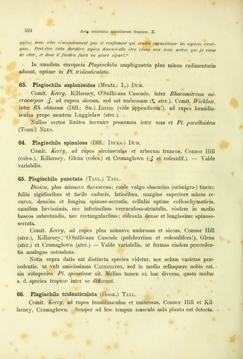 ([uees,■ mais clles u occcisionnent pus le reuflement qui setnble cur aci criser les especes exoti- ques. Peut-etre cette derniere espece devra-t-elle etre reuni aux trois autres que je viens de citer, et dont il faudra faire un genre separe.“ In omnibus europaeis Plagiochilis amphigastria plus minus rudimentaria adsunt, optime in Pl. tridenticulata. 63. Plagiochila asplenioides (Mentz.; L.) Dum. Comit. Kerry, Killarney, OSullivans Cascade, inter Rhacomitrium mi- crocarpon (j', ad rupem siccam, sed sat umbrosam (c ster.). Comit. Wicklom, inter Rh. obtusum (Dill; Sm.) Lindb. (vide appendicem!), ad rupes humidiu- sculas prope montem Luggielaw (ster.). Nullos certos limites invenire possumus inter eam et PL porelloidem (Torr.) Nees. 64. Plagiochila spinulosa (Dill.; Dicks.) Dum. Comit. Kerry, ad rupes sicciusculas et arborum truncos, Connor Hili (coles.), Killarney, Glena (coles.) et Cromaglown et colesulif.). — Yalde variabilis. 65. Plagiochila punctata (Tayl.) Tayl. Dioica, plus minusve flavescens; caule vulgo obscurius (subnigro-) tincto; foliis rigidioribus et facile caducis, latioribus, margine superiore minus re- curvo, densius et longius spinoso-serratis, cellulis optime collencliymaticis, omnibus laevissimis, nec inferioribus verruculoso-striatulis, eisdem in medio baseos subrotundis, nec rectangularibus; colesula dense et longissime spinoso- serrata. Comit. Kerry, ad rupes plus minusve umbrosas et siccas, Connor Hili (ster.), Killarney, OSullivans Cascade (pulcherrima et colesulif era!), Glena (ster.) et Cromaglown (ster.). — Valde variabilis, ut formas eisdem praeceden- tis analogas ostendens. Notis supra datis sat distincta species videtur, nec solum varietas prae- cedentis, ut vult amicissimus Carrington, sed in medio relinquere nobis est, sin subspecies Pl. spinulosee sit. Melius tamen ex hac diversa, quam multae s. d. species tropicae inter se differunt. 66. Plagiochila tridenticulata (Hook.) Tayl. Comit. Kerry, ad rupes humldiusculas et umbrosas, Connor Hili et Kil- larney, Cromaglown. Semper ad hoc tempus mascula sola planta est detecta.