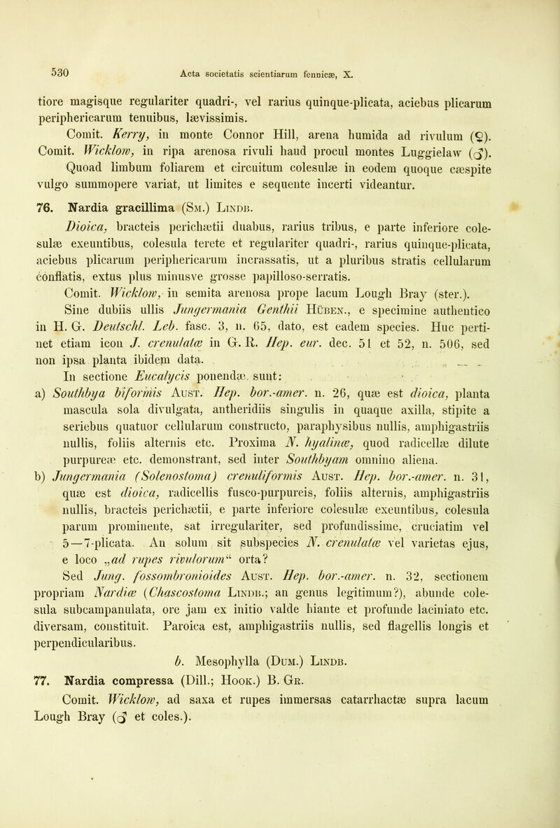 tiore magisque regulariter quadri-, vel rarius quinque-plicata, aciebus plicarum periphericarum tenuibus, laevissimis. Comit. Kerry, in monte Connor Hili, arena humida ad rivulum (§). Comit. Wicklom, in ripa arenosa rivuli haud procul montes Luggielaw ((5). Quoad limbum foliarem et circuitum colesulae in eodem quoque caespite vulgo summopere variat, ut limites e sequente incerti videantur. 76. Nardia gracillima (Sm.) Lindb. Dioica, bracteis perichsetii duabus, rarius tribus, e parte inferiore cole- sulae exeuntibus, colesula terete et regulariter quadri-, rarius quinque-plicata, aciebus plicarum periphericarum incrassatis, ut a pluribus stratis cellularum conflatis, extus plus minusve grosse papilloso-serratis. Comit. Wicklom,- in semita arenosa prope lacum Lough Bray (ster.). Sine dubiis ullis Jungermania Genthii Huben., e specimine authentico in H. G. Deutschl. Leb. fasc. 3, n. 65, dato, est eadem species. Huc perti- net etiam icon J. crenulatce in G. R. Hep. eur. dec. 51 et 52, n. 506, sed non ipsa planta ibidem data. In sectione Eucalycis ponendae, sunt: a) Southbya biformis Aust. Ilep. bor.-amer. n. 26, quae est dioica, planta mascula sola divulgata, antheridiis singulis in quaque axilla, stipite a seriebus quatuor cellularum constructo, paraphysibus nullis, amphigastriis nullis, foliis alternis etc. Proxima N. hyalinos, quod radicellae dilute purpureae etc. demonstrant, sed inter Southbyam omnino aliena. b) Jungermania (Solenostoma) crenuliformis Aust. Hep. bor.-amer. n. 31, quae est dioica, radicellis fusco-purpureis, foliis alternis, amphigastriis nullis, bracteis periehaetii, e parte inferiore eolesulae exeuntibus, colesula parum prominente, sat irregulariter, sed profundissime, cruciatim vel 5—7-plicata. An solum sit subspecies N. crenulatce vel varietas ejus, e loco vad rupes rivulorum“ orta? Sed Jung. fossombronioides Aust. Hep. bor.-amer. n. 32, sectionem propriam Nardice (Chascostoma Lindb.; an genus legitimum?), abunde cole- sula subcampanulata, ore jam ex initio valde hiante et profunde laciniato etc. diversam, constituit. Paroiea est, amphigastriis nullis, sed flagellis longis et perpendicularibus. b. Mesophylla (Dum.) Lindb. 77. Nardia compressa (Dill.; Hook.) B. Gr. Comit. Wicklom, ad saxa et rupes immersas catarrhactse supra lacum Lough Bray et coles.).