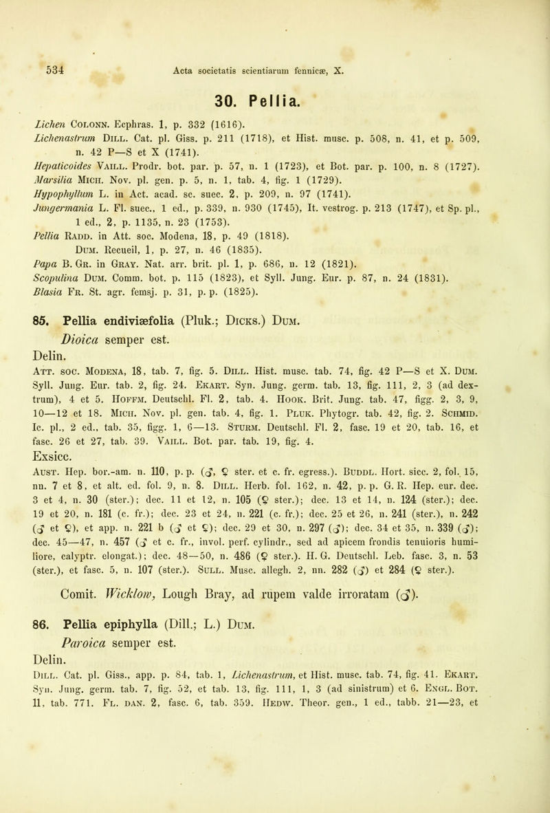 30. Pellia. Lichen Colonn. Ecphras. 1, p. 332 (1616). Lichenastrum Dill. Cat. pl. Giss. p. 211 (1718), et Hist. musc. p. 508, n. 41, et p. 509, n. 42 P—S et X (1741). Hepaticoides Vaill. Prodr. bot. par. p. 57, n. 1 (1723), et Bot. par. p. 100, n. 8 (1727). Marsilia Mich. Nov. pl. gen. p. 5, n. 1, tab. 4, fig. 1 (1729). Hypophyllum L. in Act. acad. sc. suec. 2, p. 209, n. 97 (1741). Jungermania L. FI. suec., 1 ed., p. 339, n. 930 (1745), It. vestrog. p. 213 (1747), et Sp. pl., 1 ed., 2, p. 1135, n. 23 (1753). Pellia Radd. in Att. soc. Modena, 18, p. 49 (1818). Dum. Recueil, 1, p. 27, n. 46 (1835). Papa B. Gr. in Gray. Nat. arr. brit. pl. 1, p. 686, n. 12 (1821). Scopulina Dum. Comm. bot. p. 115 (1823), et Syll. Jung. Eur. p. 87, n. 24 (1831). Blasia Fr. St. agr. femsj. p. 31, p. p. (1825). 85. Pellia endivisefolia (Pluk.; Dicks.) Dum. Dioica semper est. Delin. Att. soc. Modena, 18, tab. 7, fig. 5. Dill. Hist. musc. tab. 74, fig. 42 P—S et X. Dum. Syll. Jung. Eur. tab. 2, fig. 24. Ekart. Syn. Jung. germ. tab. 13, fig. 111, 2, 3 (ad dex- trum), 4 et 5. IIoffm. Deutschl. FI. 2, tab. 4. Hook. Brit. Jung. tab. 47, figg. 2, 3, 9, 10—12 et 18. Micii. Nov. pl. gen. tab. 4, fig. 1. Pluk. Phytogr. tab. 42, fig. 2. Schmid. Ic. pl., 2 ed., tab. 35, figg. 1, 6—13. Sturm. Deutschl. FI. 2, fasc. 19 et 20, tab. 16, et fasc. 26 et 27, tab. 39. Vaill. Bot. par. tab. 19, fig. 4. Exsicc. Aust. Hep. bor.-am. n. 110, p. p. (d> § ster, et c. fr. egress.). Buddl. Ilort. sicc. 2, fol. 15, nn. 7 et 8, et ait. ed. fol. 9, n. 8. Dill. Herb. fol. 162, n. 42, p. p. G. R. Hep. eur. dec. 3 et 4, n. 30 (ster.); dec. 11 et 12, n. 105 (£ ster.); dec. 13 et 14, n. 124 (ster.); dec. 19 et 20, n. 181 (c. fr.); dec. 23 et 24, n. 221 (c. fr.); dec. 25 et 26, n. 241 (ster.), n. 242 (d et <?), et app. n. 221 b (d et $); dec. 29 et 30, n. 297 (d); dec. 34 et 35, n. 339 (d); dec. 45—47, n. 457 (d et c. fr., invol. perf. cylindr., sed ad apicem frondis tenuioris humi- liore, calyptr. elongat.); dec. 48 — 50, n. 486 (£ ster.). H. G. Deutschl. Leb. fasc. 3, n. 53 (ster.), et fasc. 5, n. 107 (ster.). Sull. Musc. allegh. 2, nn. 282 (d) et 284 (£ ster.). Comit. Wicklow, Lough Bray, ad rupem valde irroratam ((J1). 86. Pellia epiphylla (Dill.; L.) Dum. Paroica semper est. Delin. Dill. Cat. pl. Giss., app. p. 84, tab. 1, Lichenastrum, et Hist. musc. tab. 74, fig. 41. Ekart. Syn. Jung. germ. tab. 7, fig. 52, et tab. 13, fig. 111, 1, 3 (ad sinistrum) et 6. Engl. Bot. 11, tab. 771. Fl. dan. 2, fasc. 6, tab. 359. Hedw. Theor. gen., 1 ed., tabb. 21—23, et
