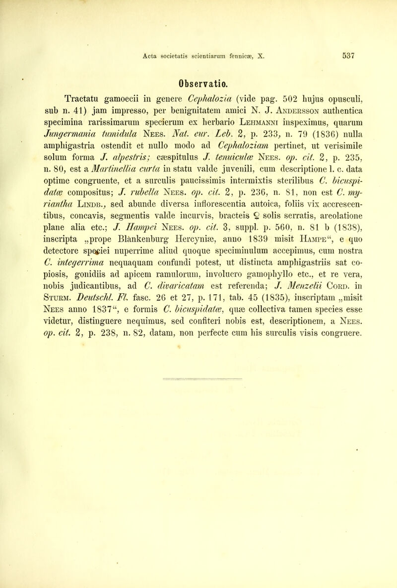 Observatio. Tractatu gamoecii in genere Cephalozia (vide pag. 502 hujus opusculi, sub n. 41) jam impresso, per benignitatem amici N. J. Andersson authentica specimina rarissimarum specierum ex herbario Lehmanni inspeximus, quarum Jungermania tumidula Nees. Nat. eur. Leb. 2, p. 233, n. 79 (183G) nulla amphigastria ostendit et nullo modo ad Cephaloziam pertinet, ut verisimile solum forma J. alpestris; csespitulus /. tenuiculos Nees. op. cit. 2, p. 235, n. 80, est a Martinellia curta in statu valde juvenili, cum descriptione 1. c. data optime congruente, et a surculis paucissimis intermixtis sterilibus C. bicuspi- dales compositus; /. rubella Nees. op. cit. 2, p. 236, n. 81, non est C. mg- riantha Lindb., sed abunde diversa inflorescentia autoica, foliis vix accrescen- tibus, concavis, segmentis valde incurvis, bracteis § solis serratis, areolatione plane alia etc.; J. Hampei Nees. op. cit. 3, suppi, p. 560, n. 81 b (1838), inscripta „prope Blankenburg Hercynke, anno 1839 misit Hampe“, e quo detectore speciei nuperrime aliud quoque speciminulum accepimus, cum nostra C. integerrima nequaquam confundi potest, ut distincta amphigastriis sat co- piosis, gonidiis ad apicem ramulorum, involucro gamophyllo etc., et re vera, nobis judicantibus, ad C. divaricatam est referenda; J. Menzelii Cord. in Sturm. Deutschl. FI. fasc. 26 et 27, p. 171, tab. 45 (1835), inscriptam „misit Nees anno 1837“, e formis C. bicuspidales, qiue collectiva tamen species esse videtur, distinguere nequimus, sed confiteri nobis est, descriptionem, a Nees. op. cit. 2, p. 238, n. 82, datam, non perfecte cum his surculis visis congruere.