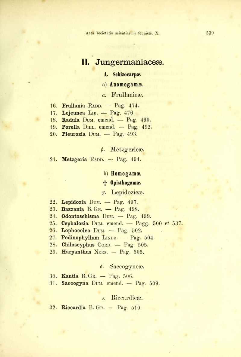 II. Jungermaniaceae. A. Schizocarpae. a) Anomogamae. a. Frullanieae. 16. Frullania Radd. — Pag. 474. 17. Lejeunea Lib. — Pag. 476. 18. Radula Dum. emend. — Pag. 490. 19. Porella Dill. emend. — Pag. 492. 20. Pleurozia Dum. — Pag. 493. (3. Metzg^erieas. 21. Metzgeria Radd. — Pag. 494. b) Homogamae. •j* Opisthoganue. Y- Lepidozieas. 22. Lepidozia Dum. — Pag. 497. 23. Bazzania B. Gr. — Pag. 498. 24. Odontoschisma Dum. — Pag. 499. 25. Cephalozia Dum. emend. — Pagg. 500 et 537. 26. Lophocolea Dum. — Pag. 502. 27. Pedinophyllum Lindb. — Pag. 504. 28. Chiloscyphus Cord. — Pag. 505. 29. Harpanthus Nees. — Pag. 505. 6. Saccogyneae. 30. Kantia B. Gr. — Pag. 506. 31. Saecogyna Dum. emend. — Pag. 509. e. liiccardieae. 32. Riccardia B. Gr. — Pag. 510.