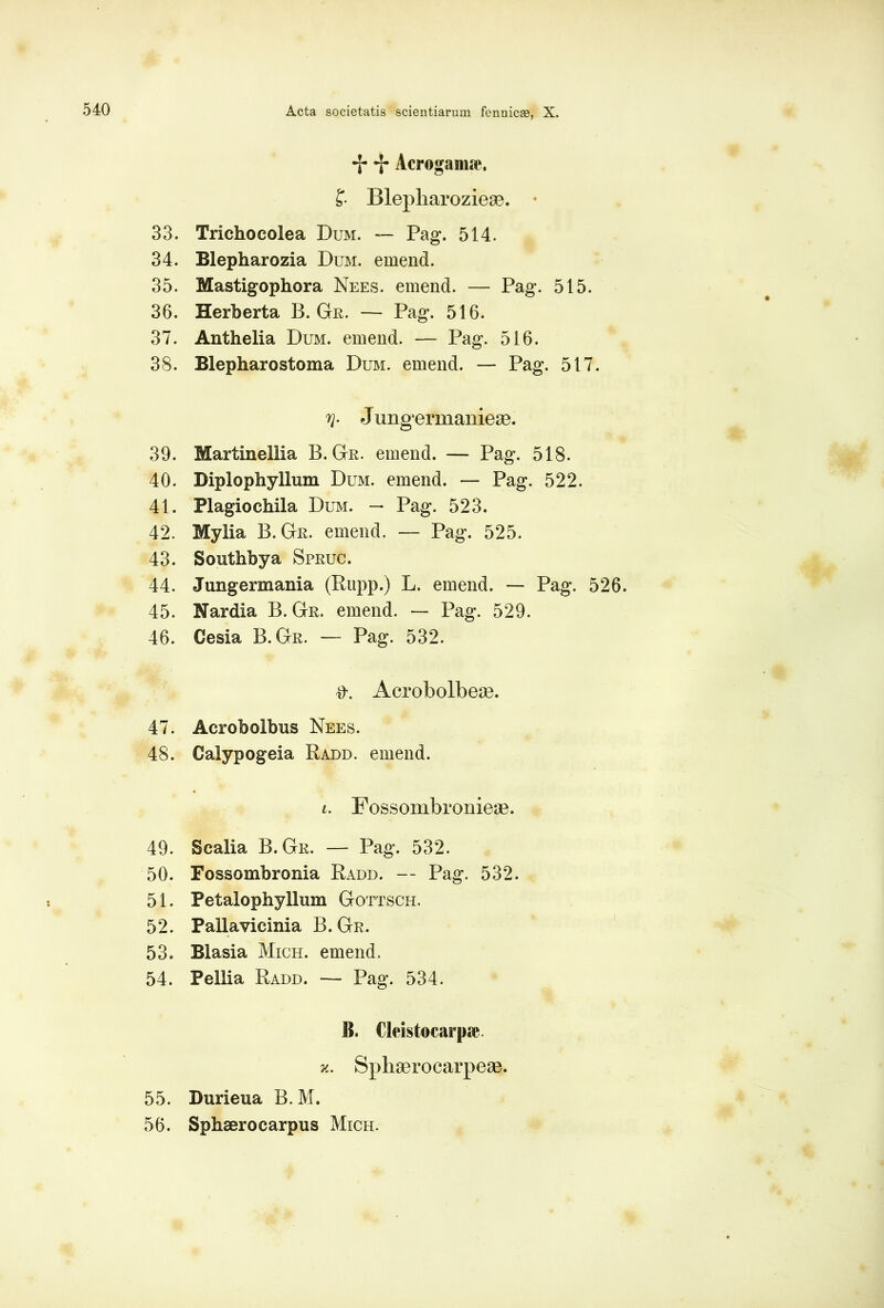 -f- •{• Acrogamsp. t Blepliarozieae. • 33. Trichocolea Dum. — Pag. 514. 34. Blepharozia Dum. emend. 35. Mastigophora Nees. emend. — Pag. 515. 36. Herberta B. Gr. — Pag. 516. 37. Anthelia Dum. emend. — Pag. 516. 38. Blepharostoma Dum. emend. — Pag. 517. 7]. Jung*ermaniea3. 39. Martinellia B. Gr. emend. — Pag. 518. 40. Diplophyllmn Dum. emend. — Pag. 522. 41. Plagiochila Dum. — Pag. 523. 42. Mylia B. Gr. emend. — Pag. 525. 43. Southbya Spruc. 44. Jungermania (Rupp.) L. emend. — Pag. 526. 45. Hardia B. Gr. emend. — Pag. 529. 46. Cesia B. Gr. — Pag. 532. Acrobolbeae. 47. Acrobolbus Nees. 48. Calypogeia Radd. emend. l. Fossoiubroniea?. 49. Scalia B. Gr. — Pag. 532. 50. Fossombronia Radd. — Pag. 532. 51. Fetalophyllum Gottsch. 52. Pallavicinia B. Gr. 53. Blasia Mich. emend. 54. Pellia Radd. — Pag. 534. B. Cleistocarpae Sphaerocarpeae. 55. Durieua B. M. 56. Spbserocarpus Mich.