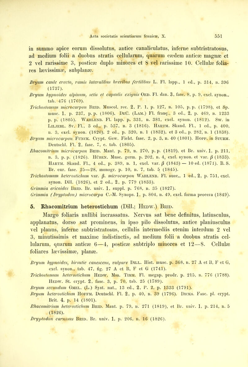 in summo apice eorum dissolutus, antice canaliculatus, inferne subtristratosus, ad medium folii a duobus stratis cellularum, quarum eaedem anticae magnae et 2 vel rarissime 3, postica? duplo minores et 8 vel rarissime 10. Cellula? folia- res laevissima^ subplanae. Bryum caule erecto, ramis lateralibus brevibus fertilibus L. FI. lapp., 1 ed., p. 314, n. 396 (1737). Bryum hypnoides alpinum, sctis et capsulis exiguis Oed. FI. dan. 3, fasc. 8, p. 9, exci, synon., tab. 476 (1769). Trichostomim microcarpon Brid. MuscgI. rec. 2, P. 1, p. 127, n. 105, p. p. (1798), et Sp. musc. 1, p. 237, p. p. (1806). DeC. (Lam.) FI. frang., 3 ed., 2, p. 469, n. 1233 p. p. (1805). Waiilenb. FI. lapp. p. 331, n. 381, exci, synon. (1812). Sw. in Liljebl. Sv. FI., 3 ed., p. 537, n. 3 (1816). Hartm. Skand. FI., 1 ed., p. 400, n. 3, exci, synon. (1820), 2 ed., p. 320, n. 1 (1832), et 3 ed., p. 282, n. 1 (1838). Bryum microcarpon Funck. Crypt. Gew. Ficht. fasc. 2, p. 3, n. 40 (1801). Hopp. in Sturm. Deutschl. FI. 2, fasc. 7, c. tab. (1805). Bhacomitrium microcarpon Brid. Mant. p. 79, n. 270, p. p. (1819), et Br. univ. 1, p. 211, n. 3, p. p. (1826). Huben. Musc. germ. p. 202, n. 4, exci, synon. et var. /3 (1833). Hartm. Skand. Fl., 4 ed., p. 389, n. 1, exci. var. (3 (1843)— 10 ed. (1871). B. S. Br. eur. fasc. 25—28, monogr. p. 10, n. 7, tab. 5 (1845). Trichostomum heterostichum var. /3. microcarpon Wahlenb. Fl. suee., 1 ed., 2, p. 751, exci. synon. Dill. (1826), et 2 ed., 2, p. 779 (1833). Grimmia ericoides Brid. Br. univ. 1, suppi, p. 768, n. 35 (1827). Grimmia (Bryptodon) microcarpa C.-M. Synops. 1, p. 804, n. 49, exci, forma procera (1849). 5. Rhacomitrium heterostichum (Dill.; Hedw.) Brid. Margo foliaris nullibi incrassatus. Nervus sat bene definitus, latiusculus, applanatus, dorso sat prominens, in ipso pilo dissolutus, antice planiusculus vel planus, inferne subtristratosus, cellulis intermediis etenim interdum 2 vel 3, minutissimis et maxime indistinctis^ ad medium folii a duobus stratis cel- lularum, quarum anticae 6—4, posticae subtriplo minores et 12—8. Cellulae foliares laevissimae, planae. Bryum hypnoides, hirsutie canescens, vulgare Dill. Hist. musc. p. 368, n. 27 A et B, F et G, exci, synon., tab. 47, fig. 27 A et B, F et G (1741). Trichostomum hetero stichum Hedw. Mss. Timm. Fl. megap. prodr. p. 215, n. 776 (1788). Hedw. St. crypt. 2, fasc. 3, p. 70, tab. 25 (1789). Bryum secundum Gmel. (L.) Syst. nat., 13 ed., 2, P. 2, p. 1333 (1791). Bryum heterostichum Hoffm. Deutscbl. Fl. 2, p. 40, n. 39 (1796). Dicks. Fasc. pl. crypt. Brit. 4, p. 14 (1801). Bhacomitrium heterostichum Brid. Mant. p. 79, n. 271 (1819), et Br. univ. 1, p. 214, n. 5 (1826). Bryptodon carnosus Brid. Br. univ. 1, p. 206, n. 16 (1826).