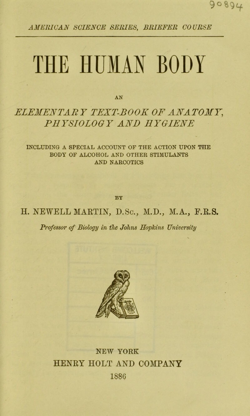 AMElilCAN SCIENCE SERIES, BRIEFER COURSE THE HUMAN BODY AN ELEMENTABY TEXT-BOOK OF ANATOMY, PHYSIOLOGY AND HYGIENE INCLUDING A SPECIAL ACCOUNT OF THE ACTION UPON THE BODY OF ALCOHOL AND OTHER STIMULANTS AND NARCOTICS BY H. NEWELL MARTIN, D.Sc., M.D., M.A., F.R.S. Professor of Biology in the Johns Hopkins University NEW YORK HENRY HOLT AND COMPANY 1886