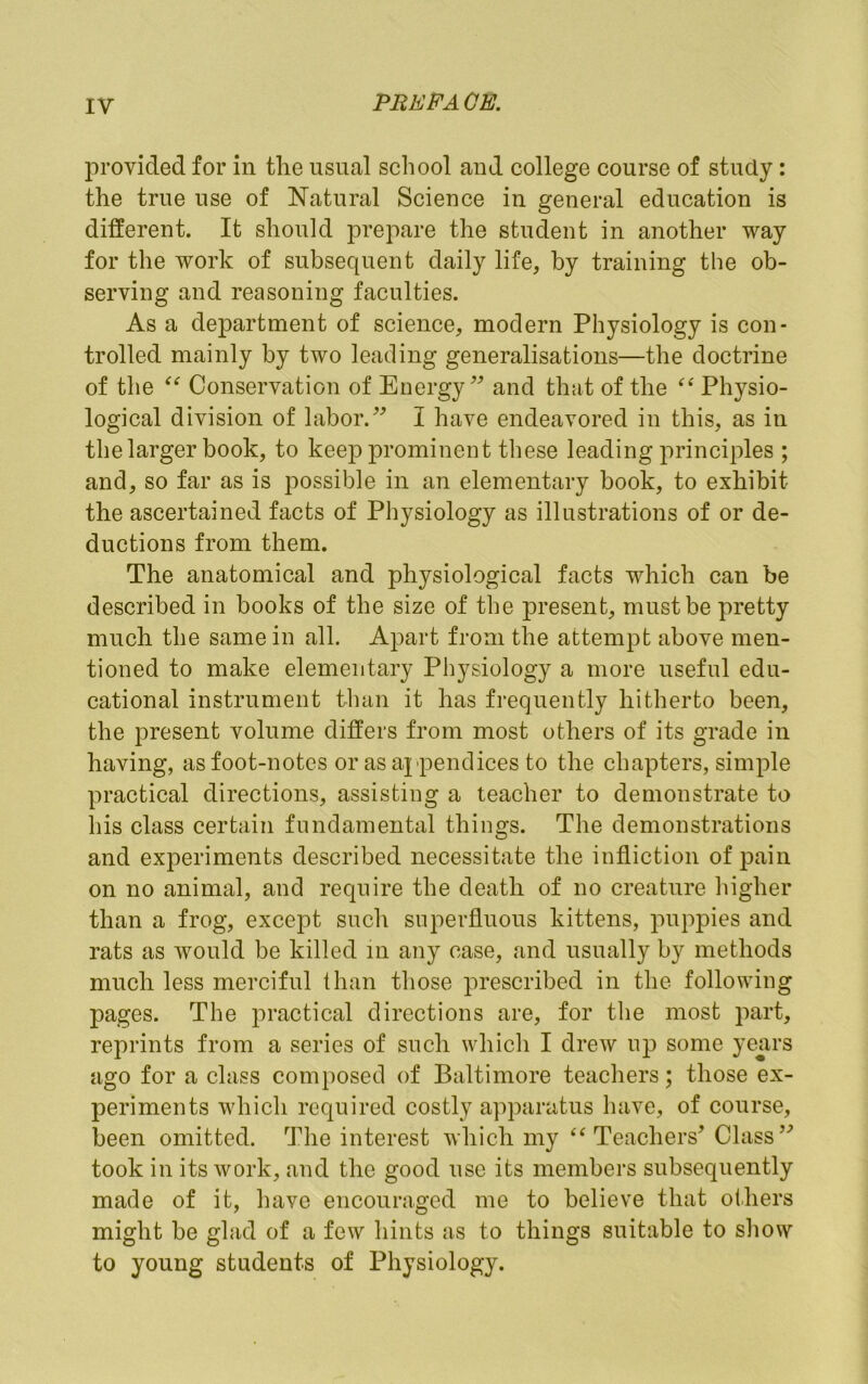 PREB'AGE. provided for in tlie usual school and college course of study: the true use of Natural Science in general education is different. It should prepare the student in another way for the work of subsequent daily life, by training the ob- serving and reasoning faculties. As a department of science, modern Physiology is con- trolled mainly by two leading generalisations—the doctrine of the Conservation of Energy and that of the Physio- logical division of labor.I have endeavored in this, as in the larger book, to kee]3 prominent these leading principles ; and, so far as is possible in an elementary book, to exhibit the ascertained facts of Physiology as illustrations of or de- ductions from them. The anatomical and physiological facts which can be described in books of the size of the present, must be pretty much the same in all. Apart from the attempt above men- tioned to make elementary Physiology a more useful edu- cational instrument than it has frequently hitherto been, the present volume differs from most others of its grade in having, as foot-notes or as appendices to the chapters, simple practical directions, assisting a teacher to demonstrate to his class certain fundamental things. The demonstrations and experiments described necessitate the infliction of pain on no animal, and require the death of no creature liigher than a frog, except such superfluous kittens, puppies and rats as would be killed in any case, and usually by methods much less merciful than those prescribed in the following pages. The practical directions are, for the most part, reprints from a series of such which I drew up some yeurs ago for a class composed of Baltimore teacliers; those ex- periments which required costly apparatus have, of course, been omitted. The interest which my “Teachers’ Class” took in its work, and the good use its members subsequently made of it, have encouraged me to believe that others might be glad of a few hints as to things suitable to show to young students of Physiology.