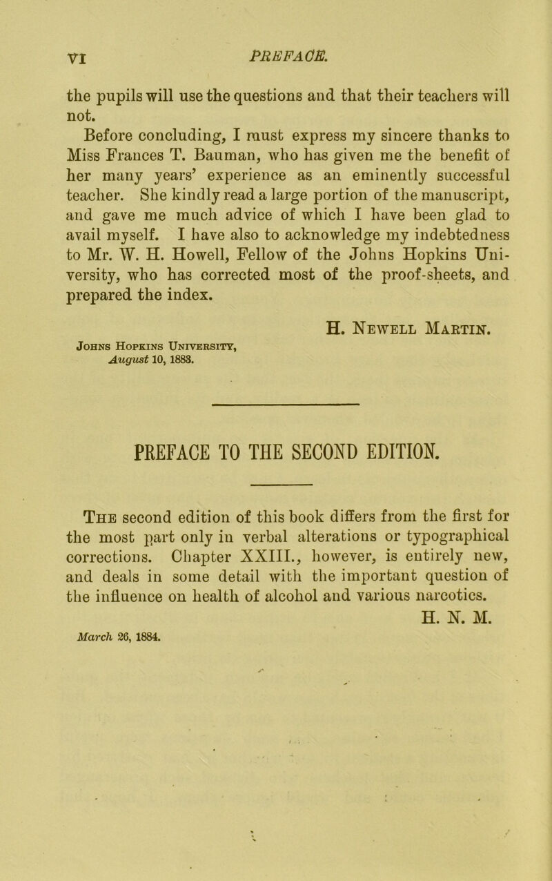 the pupils will use the questions and that their teachers will not. Before concluding, I raust express my sincere thanks to Miss Frances T. Bauman, who has given me the benefit of her many years’ experience as an eminently successful teacher. She kindly read a large portion of the manuscript, and gave me much advice of which I have been glad to avail myself. I have also to acknowledge my indebtedness to Mr. W. H. Howell, Fellow of the Johns Hopkins Uni- versity, who has corrected most of the proof-sheets, and prepared the index. H. Newell Martin. Johns Hopkins University, August 10, 1883. PREFACE TO THE SECOND EDITION. The second edition of this book differs from the first for the most part only in verbal alterations or typographical corrections. Chapter XXIIL, however, is entirely new, and deals in some detail with the important question of the infiueiice on health of alcohol and various narcotics. H. N. M. March 26, 1884.