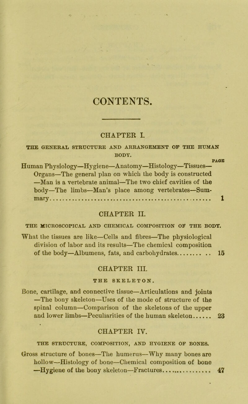 CONTENTS. CHAPTER I. THE GENERAL STRUCTURE AND ARRANGEMENT OP THE HUMAN BODY. PAGE Human Physiology—Hygiene—Anatomy—Histology—Tissues— Organs—The general plan on which the body is constructed —Man is a vertebrate animal—The two chief cavities of the body—The limbs—Man’s place among vertebrates—Sum- mary 1 CHAPTER II. THE MICROSCOPICAL AND CHEMICAL COMPOSITION OP THE BODY. What the tissues are like—Cells and fibres—The physiological division of labor and its results—The chemical composition of the body—Albumens, fats, and carbohydrates 15 CHAPTER III. THE SKELETON. Bone, cartilage, and connective tissue—Articulations and joints —The bony skeleton—Uses of the mode of structure of the spinal column—Comparison of the skeletons of the upper and lower limbs—Peculiarities of the human skeleton 23 CHAPTER IV. THE STRUCTURE, COMPOSITION, AND HYGIENE OP BONES. Gross structure of bones—The humerus—Why many bones are hollow—Histology of bone—Chemical composition of bone —Hygiene of the bony skeleton—Fractures 47