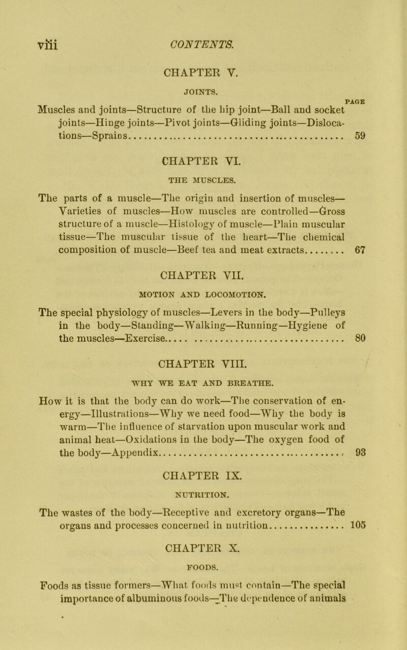 CHAPTER V. JOINTS. PAGE Muscles and joints—Structure of the hip joint—Ball and socket joints—Hinge joints—Pivot joints—Gliding joints—Disloca- tions—Sprains 59 CHAPTER VI. THE MUSCLES. The parts of a muscle—The origin and insertion of muscles— Varieties of muscles—How muscles are controlled—Gross structure of a muscle—Histology of muscle—Plain muscular tissue—The muscular tissue of the heart—The chemical composition of muscle—Beef tea and meat extracts 67 CHAPTER VII. MOTION AND LOCOMOTION. The special physiology of muscles—Levers in the body—Pulleys in the body—Standing—Walking—Running—Hj'^giene of the muscles—Exercise 80 CHAPTER VIII. WHY WE EAT AND BREATHE. How it is that the body can do work—The conservation of en- ergy—Illustrations—Why we need food—Why the body is warm—The influence of starvation upon muscular work and animal heat—Oxidations in the body—The oxygen food of the body—Appendix 93 CHAPTER IX. NUTRITION. The wastes of the body—Receptive and excretory organs—The organs and processes concerned in nutrition 105 CHAPTER X. FOODS. Foods as tissue formers—What foods must contain—The special importance of albuminous foods-^^Thc de pendence of animals