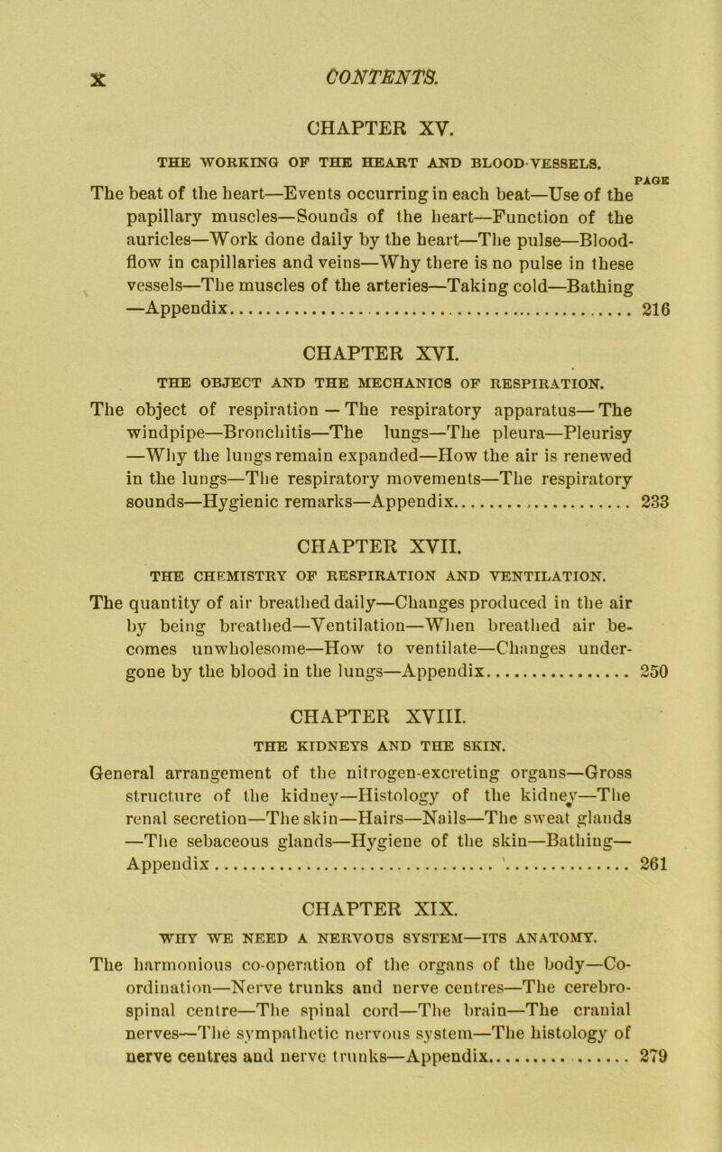 CHAPTER XV. THE WORKING OP THE HEART AND BLOOD-VESSELS. PAGE The beat of the heart—Events occurring in each beat—Use of the papillary muscles—Sounds of the heart—Function of the auricles—Work done daily by the heart—The pulse—Blood- flow in capillaries and veins—Why there is no pulse in these vessels—The muscles of the arteries—Taking cold—Bathing —Appendix 216 CHAPTER XVI. THE OBJECT AND THE MECHANICS OP RESPIRATION. The object of respiration — The respiratory apparatus— The windpipe—Bronchitis—The lungs—The pleura—Pleurisy —Why the lungs remain expanded—How the air is renewed in the lungs—The respiratory movements—The respiratory sounds—Hygienic remarks—Appendix 233 CHAPTER XVII. THE CHEMISTRY OP RESPIRATION AND VENTILATION. The quantity of air breathed daily—Changes produced in the air by being breathed—Ventilation—When breathed air be- comes unwholesome—How to ventilate—Changes under- gone by the blood in the lungs—Appendix 250 CHAPTER XVIII. THE KIDNEYS AND THE SKIN. General arrangement of the nitrogen-excreting organs—Gross structure of the kidney—Histology of the kidney—The renal secretion—The skin—Hairs—Nails—The sweat glands —The sebaceous glands—Hygiene of the skin—Bathing— Appendix ' 261 CHAPTER XIX. WHY WE NEED A NERVOUS SYSTEM—ITS ANATOMY. The harmonious co-operation of the organs of the body—Co- ordination—Nerve trunks and nerve centres—The cerebro- spinal centre—The spinal cord—The brain—The cranial nerves—The sympathetic nervous system—The histology of nerve centres and nerve trunks—Appendix 279