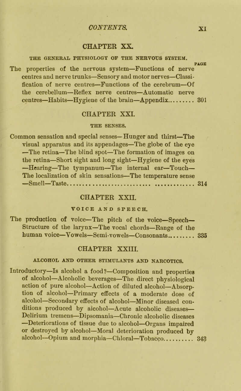 CHAPTER XX. THE GENERAL PHYSIOLOGY OF THE NERVOUS SYSTEM. PAGE The properties of the nervous system—Functions of nerve centres and nerve trunks—Sensory and motor nerves—Classi- fication of nerve centres—Functions of the cerebrum—Of the cerebellum—Reflex nerve centres—Automatic nerve centres—Habits—Hygiene of the brain—Appendix 301 CHAPTER XXL THE SENSES. Common sensation and special senses—Hunger and thirst—The visual apparatus and its appendages—The globe of the eye —The retina—The blind spot—The formation of images on the retina—Short sight and long sight—Hygiene of the eyes —Hearing—The tympanum—The internal ear—Touch— The localization of skin sensations—The temperature sense —Smell—Taste 314 CHAPTER XXII. VOICE AND SPEECH. The production of voice—The pitch of the voice—Speech- Structure of the larynx—The vocal chords—Range of the human voice—Vowels—Semi-vowels—Consonants 335 CHAPTER XXIII. ALCOHOL AND OTHER STIMULANTS AND NARCOTICS. Introductory—Is alcohol a food?—Composition and properties of alcohol—Alcoholic beverages—The direct physiological action of pure alcohol—Action of diluted alcohol—Absorp- tion of alcohol—Primary effects of a moderate dose of alcohol—Secondary effects of alcohol—Minor diseased con- ditions produced by alcohol—Acute alcoholic diseases— Delirium tremens—Dipsomania—Chronic alcoholic diseases —Deteriorations of tissue due to alcohol—Organs impaired or destroyed by alcohol—Moral deterioi ation produced by alcohol—Opium and morphia—Chloral—Tobacco 343