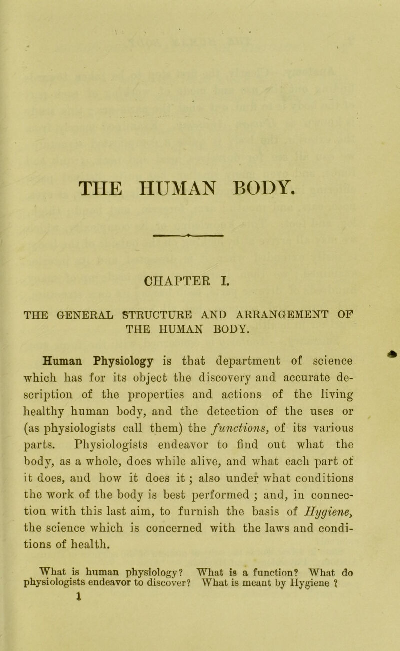 THE HUMAN BODY. III ■ » ■ CHAPTER I. THE GENERAL STRUCTURE AND ARRANGEMENT OP THE HUMAN BODY. Human Physiology is that department of science which has for its object the discovery and accurate de- scription of the properties and actions of the living healthy human body, and the detection of the uses or (as physiologists call them) the functions, of its various parts. Physiologists endeavor to find out what the body, as a whole, does while alive, and what each part of it does, and how it does it ; also under what conditions the work of the body is best performed ; and, in connec- tion with this last aim, to furnish the basis of Hygiene, the science which is concerned with the laws and condi- tions of health. What is human physiology? What is a function? What do physiologists endeavor to discover? What is meant by Hygiene ?