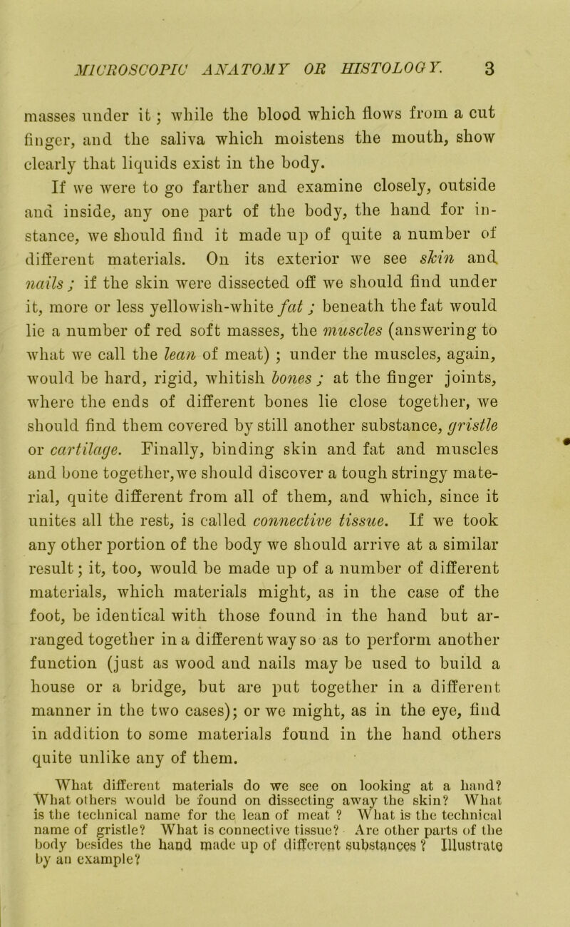 masses under it; while the blood which flows from a cut finger, and the saliva which moistens the mouth, show clearly that liquids exist in the body. If we were to go farther and examine closely, outside and iuside, any one part of the body, the hand for in- stance, we should find it made up of quite a number of different materials. On its exterior we see sh'n and nails ; if the skin were dissected off we should find under it, more or less yellowish-white; beneath the fat would lie a number of red soft masses, the muscles (answering to what we call the lean of meat) ; under the muscles, again, would be hard, rigid, whitish hones ; at the finger joints, where the ends of different bones lie close together, we should find them covered by still another substance, gristle or cartilage. Finally, binding skin and fat and muscles and bone together, we should discover a tough stringy mate- rial, quite different from all of them, and which, since it unites all the rest, is called connective tissue. If we took any other portion of the body we should arrive at a similar result; it, too, would be made up of a number of different materials, which materials might, as in the case of the foot, be identical with those found in the hand but ar- ranged together in a different way so as to perform another function (just as wood and nails may be used to build a house or a bridge, but are put together in a different manner in the two cases); or we might, as in the eye, find in addition to some materials found in the hand others quite unlike any of them. What different materials do we see on looking at a hand? What others would be found on dissecting away the skin? What is the technical name for the lean of meat ? What is the technical name of gristle? What is connective tissue? Are other parts of the body besides the hand rntide up of different substances ? Illustrate by an example?