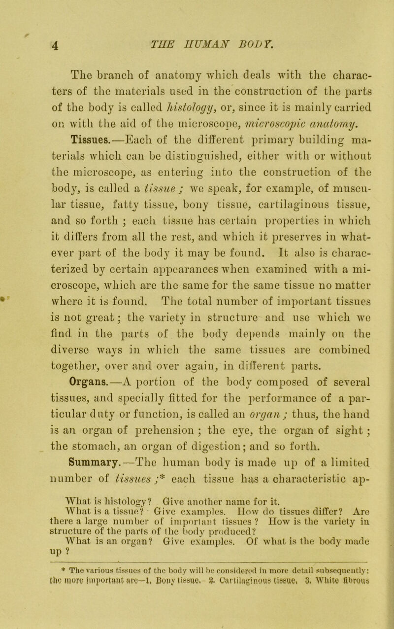 The branch of anatomy which deals with the charac- ters of tlie materials used in the construction of the parts of the body is called MstoJogy, or, since it is mainly carried on with the aid of the microscope, microscopic anatomy. Tissues.—Each of the different primary building ma- terials which can be distinguished, either with or without the microscope, as entering into the construction of the body, is called a tissue ; we speak, for example, of muscu- lar tissue, fatty tissue, bony tissue, cartilaginous tissue, and so forth ; each tissue has certain properties in which it differs from all the rest, and which it preserves in what- eyer part of the body it may be found. It also is charac- terized by certain appearances when examined with a mi- croscope, which arc the same for the same tissue no matter where it is found. The total number of important tissues is not great; the variety in structure and use which we find in the parts of the body depends mainly on the diverse ways in Avhich the same tissues are combined together, over and over again, in different parts. Organs.—A portion of the body composed of several tissues, and si^ecially fitted for the performance of a par- ticular duty or function, is called an organ; thus, the hand is an organ of prehension ; the eye, the organ of sight ; the stomach, an organ of digestion; and so forth. Summary.—The human body is made up of a limited number of tissues ;* each tissue has a characteristic ap- What is histology? Give another name for it. What is a tissue? Give examples. How do tissues differ? Are there a large number of iinporlant lissues ? How is the variety in structure of the parts of the l)ody produced? What is ail organ? Give examples. Of what is the body made up ? * The various tissues of the body will be considered in more detail subsequently: the iiuav important urb—l. Bony tissue, 3. Cartilaginous tisgue, 3, White fibrous