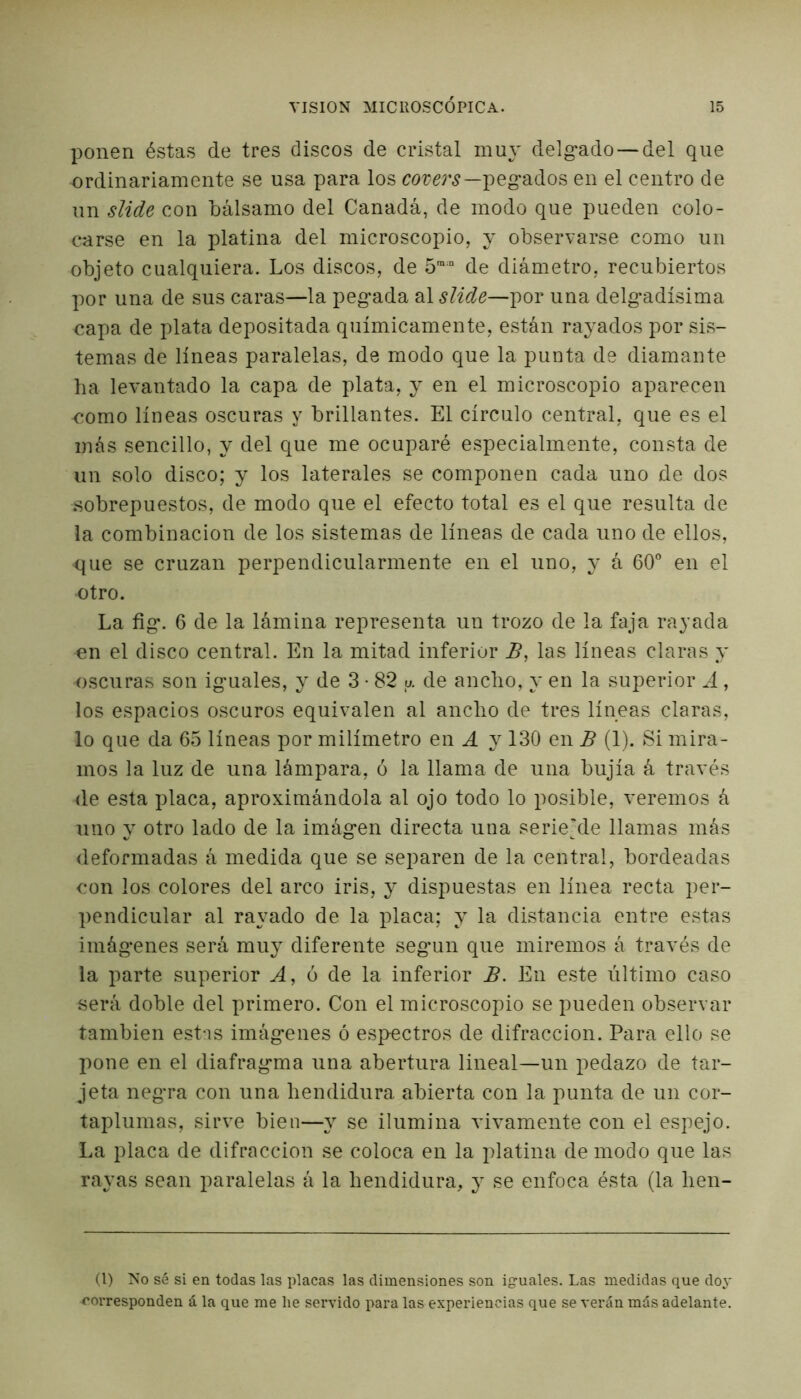 ponen éstas de tres discos de cristal muy delg*ado — del que ordinariamente se usa para los covers—pegados en el centro de un slide con bálsamo del Canadá, de modo que pueden colo- carse en la platina del microscopio, y observarse como un objeto cualquiera. Los discos, de 5m:n de diámetro, recubiertos por una de sus caras—la pegada al slide—por una delgadísima capa de plata depositada químicamente, están rayados por sis- temas de líneas paralelas, de modo que la punta de diamante ha levantado la capa de plata, y en el microscopio aparecen como líneas oscuras y brillantes. El círculo central, que es el más sencillo, y del que me ocuparé especialmente, consta de un solo disco; y los laterales se componen cada uno de dos sobrepuestos, de modo que el efecto total es el que resulta de la combinación de los sistemas de líneas de cada uno de ellos, que se cruzan perpendicularmente en el uno, y á 60° en el •otro. La fig*. 6 de la lámina representa un trozo de la faja rayada en el disco central. En la mitad inferior B, las líneas claras y oscuras son iguales, y de 3 • 82 u. de ancho, y en la superior A, los espacios oscuros equivalen al ancho de tres líneas claras, lo que da 65 líneas por milímetro en i y 130 en B (1). Si mira- mos la luz de una lámpara, ó la llama de una bujía á través de esta placa, aproximándola al ojo todo lo posible, veremos á uno y otro lado de la imágen directa una serie’de llamas más deformadas á medida que se separen de la central, bordeadas con los colores del arco iris, y dispuestas en línea recta per- pendicular al rayado de la placa; y la distancia entre estas imágenes será muy diferente según que miremos á través de la parte superior A, ó de la inferior B. En este último caso será doble del primero. Con el microscopio se pueden observar también estas imágenes ó espectros de difracción. Para ello se pone en el diafragma una abertura lineal—un pedazo de tar- jeta negra con una hendidura abierta con la punta de un cor- taplumas, sirve bien—y se ilumina vivamente con el espejo. La placa de difracción se coloca en la platina de modo que las rayas sean paralelas á la hendidura, y se enfoca ésta (la hen- il) No sé si en todas las placas las dimensiones son iguales. Las medidas que doy corresponden á la que me lie servido para las experiencias que se verán más adelante.