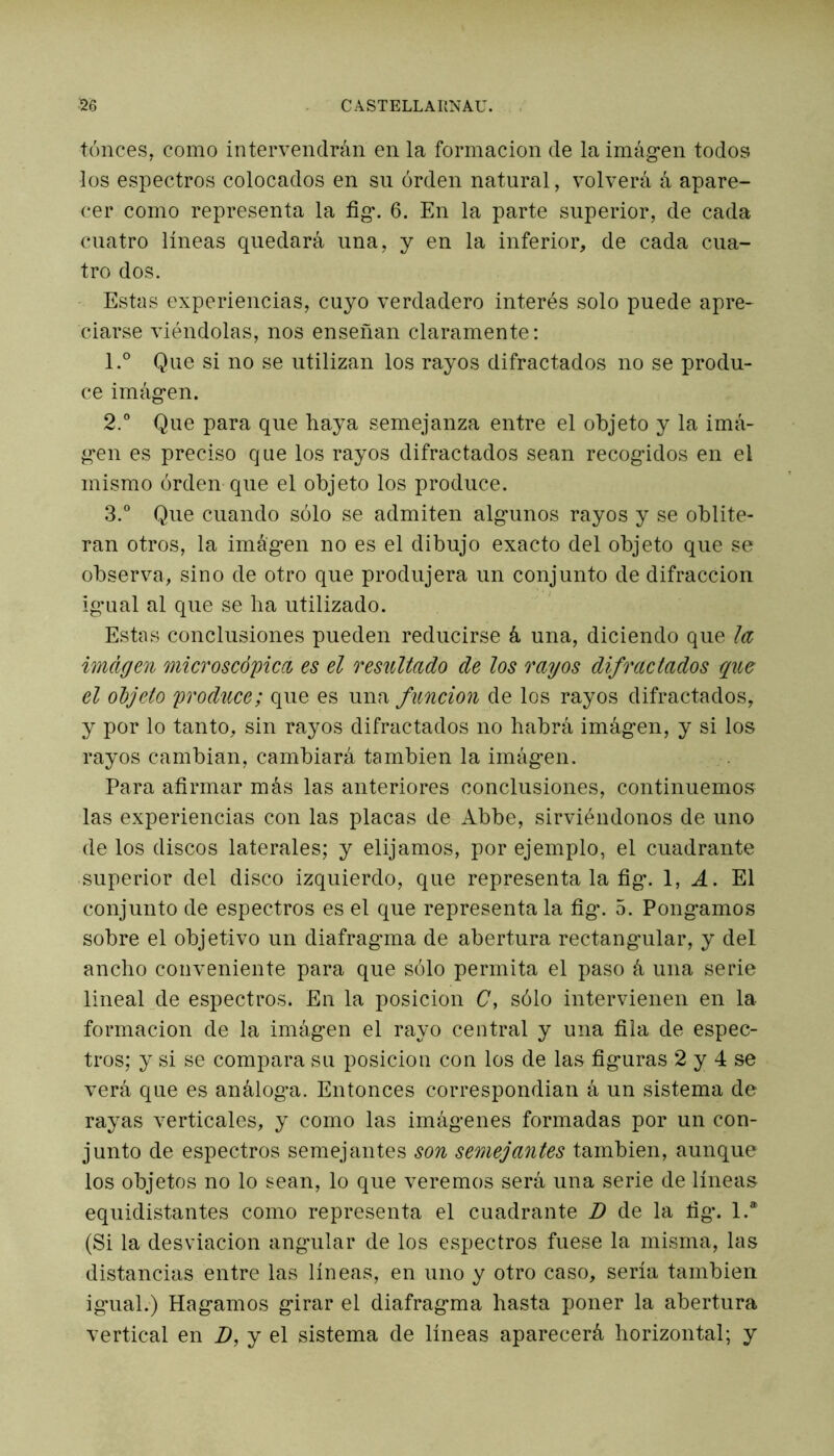 tónces, como intervendrán en la formación de la imágen todos los espectros colocados en su orden natural, volverá á apare- cer como representa la fig. 6. En la parte superior, de cada cuatro líneas quedará una, y en la inferior, de cada cua- tro dos. Estas experiencias, cuyo verdadero interés solo puede apre- ciarse viéndolas, nos enseñan claramente: 1. ° Que si no se utilizan los rayos difractados no se produ- ce imágen. 2. ° Que para que haya semejanza entre el objeto y la imá- gen es preciso que los rayos difractados sean recogidos en el mismo orden que el objeto los produce. 3. ° Que cuando sólo se admiten algunos rayos y se oblite- ran otros, la imagen no es el dibujo exacto del objeto que se observa, sino de otro que produjera un conjunto de difracción igual al que se lia utilizado. Estas conclusiones pueden reducirse á una, diciendo que la imagen microscópica es el resultado de los rayos difractados que el objeto produce; que es una función de los rayos difractados, y por lo tanto, sin rayos difractados no habrá imagen, y si los rayos cambian, cambiará también la imágen. Para afirmar más las anteriores conclusiones, continuemos las experiencias con las placas de Abbe, sirviéndonos de uno de los discos laterales; y elijamos, por ejemplo, el cuadrante superior del disco izquierdo, que representa la fig. 1, A. El conjunto de espectros es el que representa la fig. 5. Pongamos sobre el objetivo un diafragma de abertura rectangular, y del ancho conveniente para que sólo permita el paso á una serie lineal de espectros. En la posición C, sólo intervienen en la formación de la imágen el rayo central y una fila de espec- tros; y si se compara su posición con los de las figuras 2 y 4 se verá que es análoga. Entonces correspondían á un sistema de rayas verticales, y como las imágenes formadas por un con- junto de espectros semejantes son semejantes también, aunque los objetos no lo sean, lo que veremos será una serie de líneas equidistantes como representa el cuadrante D de la fig. 1.a (Si la desviación angular de los espectros fuese la misma, las distancias entre las líneas, en uno y otro caso, sería también igual.) Hagamos girar el diafragma hasta poner la abertura vertical en D, y el sistema de líneas aparecerá horizontal; y