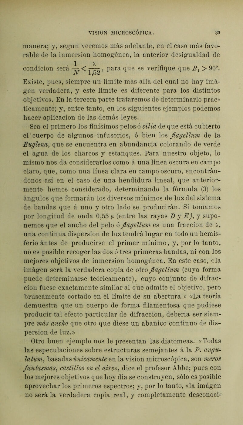 manera; y, según veremos más adelante, en el caso más favo- rable de la inmersión homogénea, la anterior desigualdad de condición será < r-^r, para que se verifique que B{ > 90°. Existe, pues, siempre un límite más allá del cual no hay imá- gen verdadera, y este límite es diferente para los distintos objetivos. En la tercera parte trataremos de determinarlo prác- ticamente; y, entre tanto, en los siguientes ejemplos podemos hacer aplicación de las demás leyes. Sea el primero los finísimos pelos ó cilla de que está cubierto el cuerpo de algunos infusorios, ó bien los jlagellum de la Englena, que se encuentra en abundancia colorando de verde el agua de los charcos y estanques. Para nuestro objeto, lo mismo nos da considerarlos como á una línea oscura en campo claro, que, como una línea clara en campo oscuro, encontrán- donos así en el caso de una hendidura lineal, que anterior- mente hemos considerado, determinando la fórmula (3) los ángulos que formarán los diversos mínimos de luz del sistema de bandas que á uno y otro lado se producirán. Si tomamos por longitud de onda 0,55 (entre las rayas D y E), y supo- nemos que el ancho del pelo ó Jlagellum es una fracción de a, una continua dispersión de luz tendrá lugar en todo un hemis- ferio ántes de producirse el primer mínimo, y, por lo tanto, no es posible recogerlas dos ó tres primeras bandas, ni con los mejores objetivos de inmersión homogénea. En este caso, «la imágen será la verdadera copia de otro Jlagellum (cuya forma puede determinarse teóricamente), cuyo conjunto de difrac- ción fuese exactamente similar al que admite el objetivo, pero bruscamente cortado en el límite de su abertura.» «La teoría demuestra que un cuerpo de forma filamentosa que pudiese producir tal efecto particular de difracción, deberia ser siem- pre más ancho que otro que diese un abanico continuo de dis- persión de luz.» Otro buen ejemplo nos le presentan las diatomeas. «Todas las especulaciones sobre estructuras semejantes á la P, angu- latum, basadas únicamente en la visión microscópica, son meros fantasmas, castillos en el aire», dice el profesor Abbe; pues con los mejores objetivos que hoy dia se construyen, sólo es posible aprovechar los primeros espectros; y, por lo tanto, «la imágen no será la verdadera copia real, y completamente desconoci-