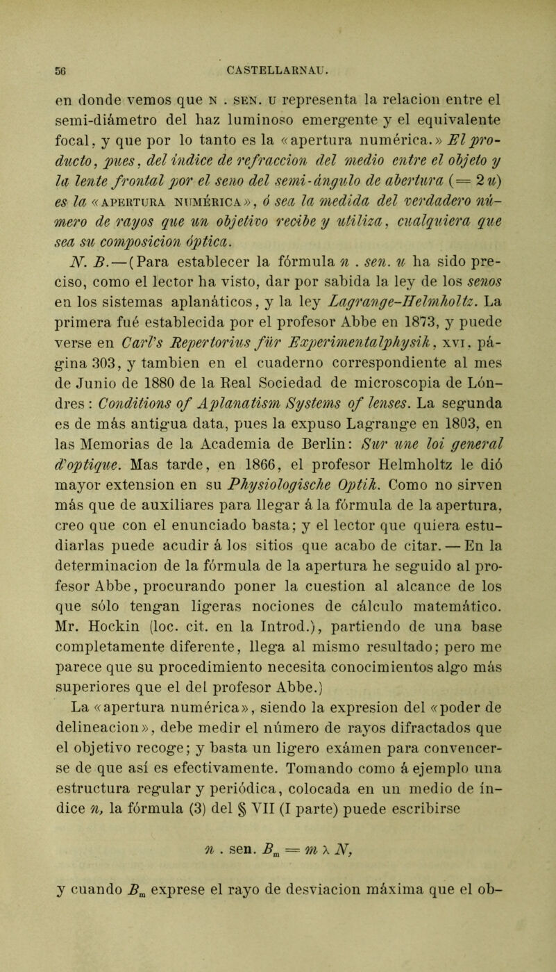 en donde vemos que n . sen. u representa la relación entre el semi-diámetro del haz luminoso emerg-ente y el equivalente focal, y que por lo tanto es la «apertura numérica.» El 'pro- ducto, pues, del indice de refracción del medio entre el objeto y la lente frontal por el seno del semi-ángulo de abertura (== 2 u) es la «apertura numérica», ó sea la medida del verdadero nú- mero de rayos que un objetivo recibe y utiliza, cualquiera que sea su composición óptica. N. B. — (Para establecer la fórmula n . sen. u ha sido pre- ciso, como el lector ha visto, dar por sabida la ley de los senos en los sistemas aplanáticos, y la ley Lagrange-IIelmholtz. La primera fué establecida por el profesor Abbe en 1873, y puede verse en CarVs Repertorius für Experimentalphysik, xvi. pá- gina 303, y también en el cuaderno correspondiente al mes de Junio de 1880 de la Real Sociedad de microscopia de Lon- dres : Conditions of Aplanatism Systems of tenses. La segmnda es de más antig-ua data, pues la expuso Lagrang-e en 1803, en las Memorias de la Academia de Berlin: Sur une loi general d'optique. Mas tarde, en 1866, el profesor Helmholtz le dió mayor extensión en su Physiologische Optik. Como no sirven más que de auxiliares para lleg-ar á la fórmula de la apertura, creo que con el enunciado basta; y el lector que quiera estu- diarlas puede acudir á los sitios que acabo de citar. — En la determinación de la fórmula de la apertura he seg-uido al pro- fesor Abbe, procurando poner la cuestión al alcance de los que sólo teng-an lig-eras nociones de cálculo matemático. Mr. Hockin (loe. cit. en la Introd.), partiendo de una base completamente diferente, lleg*a al mismo resultado; pero me parece que su procedimiento necesita conocimientos alg'o más superiores que el del profesor Abbe.) La «apertura numérica», siendo la expresión del «poder de delineacion», debe medir el número de rayos difractados que el objetivo recog*e; y basta un lig*ero exámen para convencer- se de que así es efectivamente. Tomando como á ejemplo una estructura regmlar y periódica, colocada en un medio de ín- dice n, la fórmula (3) del § VII (I parte) puede escribirse n . sen. Bm = m x N, y cuando Bm exprese el rayo de desviación máxima que el ob-