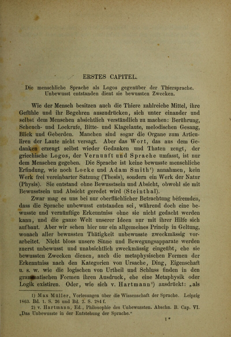 ERSTES CAPITEL. * Die menschliche Sprache als Logos gegenüber der Thiersprache. Unbewusst entstanden dient sie bewussten Zwecken. Wie der Mensch besitzen auch die Thiere zahlreiche Mittel, ihre Gefühle und ihr Begehren auszudrücken, sich unter einander und selbst dem Menschen absichtlich verständlich zu machen: Berührung, Scheuch- und Lockrufe, Bitte- und Klagelaute, melodischen Gesang, Blick und Geberden. Manchen sind sogar die Organe zum Articu- liren der Laute nicht versagt. Aber das Wort, das aus dem Ge- danken erzeugt selbst wieder Gedanken und Thaten zeugt, der griechische Logos, der Vernunft und Sprache umfasst, ist nur dem Menschen gegeben. Die Sprache ist keine bewusste menschliche Erfindung, wie noch Locke und Adam Smith1) annahmen, kein Werk frei vereinbarter Satzung (Thesis), sondern ein Werk der Natur (Physis). Sie entstand ohne Bewusstsein und Absicht, obwohl sie mit Bewusstsein und Absicht geredet wird (Steinthal). Zwar mag es uns bei nur oberflächlicher Betrachtung befremden, dass die Sprache unbewusst entstanden sei, während doch eine be- wusste und vernünftige Erkenntniss ohne sie nicht gedacht werden kann, und die ganze Welt unserer Ideen nur mit ihrer Hilfe sich auf baut. Aber wir sehen hier nur ein allgemeines Princip in Geltung, wonach aller bewussten Thätigkeit unbewusste zweckmässig vor- arbeitet. Nickt bloss unsere Sinne und Bewegungsapparate werden zuerst unbewusst und unabsichtlich zweckmässig eingeübt, ehe sie bewussten Zwecken dienen, auch die metaphysischen Formen der Erkenntniss nach den Kategorien von Ursache, Ding, Eigenschaft u. s. w. wie die logischen von Urtheil und Schluss finden in den grameaatischen Formen ihren Ausdruck, ehe eine Metaphysik oder Logik existiren. Oder, wie sich v. Hart mann2) ausdrückt: „als 1) Max Müller, Vorlesungen über die Wissenschaft der Sprache. Leipzig 1863. Bd. 1. S. 26 und Bd. 2. S. 284 f. 2) v. Hartmann, Ed., Philosophie des Unbewussten. Abschn. B. Cap. VI. „Das Unbewusste in der Entstehung der Sprache.“ 1*