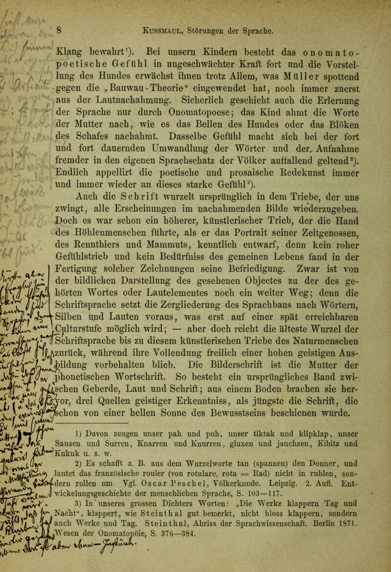 Klang bewahrt1). Bei unsern Kindern besteht das onomato- poetische Gefühl in ungeschwächter Kraft fort und die Vorstel- lung des Hundes erwächst ihnen trotz Allem, was Müller spottend gegen die „ Bauwau - Theorie “ eingewendet hat, noch immer zuerst aus der Lautnachahmung. Sicherlich geschieht auch die Erlernung ' der Sprache nur durch Onomatopoese; das Kind ahmt die Worte der Mutter nach, wie es das Bellen des Hundes oder das Blöken des Schafes nachahmt. Dasselbe Gefühl macht sich bei der fort und fort dauernden LTmwandlung der Wörter und der„ Aufnahme fremder in den eigenen Sprachschatz der Völker auffallend geltend2)* Endlich appellirt die poetische und prosaische Redekunst immer und immer wieder an dieses starke Gefühl3). Auch die Schrift wurzelt ursprünglich in dem Triebe, der uns zwingt, alle Erscheinungen im nachahmenden Bilde wiederzugeben. Doch es war schon ein höherer, künstlerischer Trieb, der die Hand des Höhlenmenschen führte, als er das Portrait seiner Zeitgenossen, des Rennthiers und Mammuts, kenntlich entwarf, denn kein roher Gefühlstrieb und kein Bedürfniss des gemeinen Lebens fand in der Fertigung solcher Zeichnungen seine Befriedigung. Zwar ist von der bildlichen Darstellung des gesehenen Objectes zu der des ge- hörten Wortes oder Lautelementes noch ein weiter Weg; denn die Schriftsprache setzt die Zergliederung des Sprachbaus nach Wörtern, ^4Silben und Lauten voraus, was erst auf einer spät erreichbaren v** JCulturstufe möglich wird; — aber doch reicht die älteste Wurzel der Schriftsprache bis zu diesem künstlerischen Triebe des Naturmenschen »zurück, während ihre Vollendung freilich einer hohen geistigen Aus- Vorbehalten blieb. Die Bilderschrift ist die Mutter der phonetischen Wortschrift. So besteht ein ursprüngliches Band zwi- loschen Geberde, Laut und Schrift; aus einem Boden brachen sie her- «0<Mo7or, drei Quellen geistiger Erkenntniss, als jüngste die Schrift, die schon von einer hellen Sonne des Bewusstseins beschienen wurde. fjf** 1) Davon zeugen unser pah und puh, unser tiktak und klipklap, unser ^ Sausen und Surren, Knarren und Knurren, gluxen und jauchzen, Kibitz und 1 Kukuk u. s. w. 2) Es schafft z. B. aus dem Wurzelworte tan (spannen) den Donner, und lautet das französische rouler (von rotulare, rota = Rad) nicht in ruhlen, son- dern rollen um Vgl. Oscar Peschei, Völkerkunde. Leipzig. 2. Aufl. Ent- Wickelungsgeschichte der menschlichen Sprache, S. 103—117. 3) In unseres grossen Dichters Worten: „Die Werke klappern Tag und ^ Nacht“, klappert, wie Steinthal gut bemerkt, nicht bloss klappern, sondern auch Werke und Tag. Steinthal, Abriss der Sprachwissenschaft. Berlin 1871. Wesen der Onomatopöie, S. 376—384.