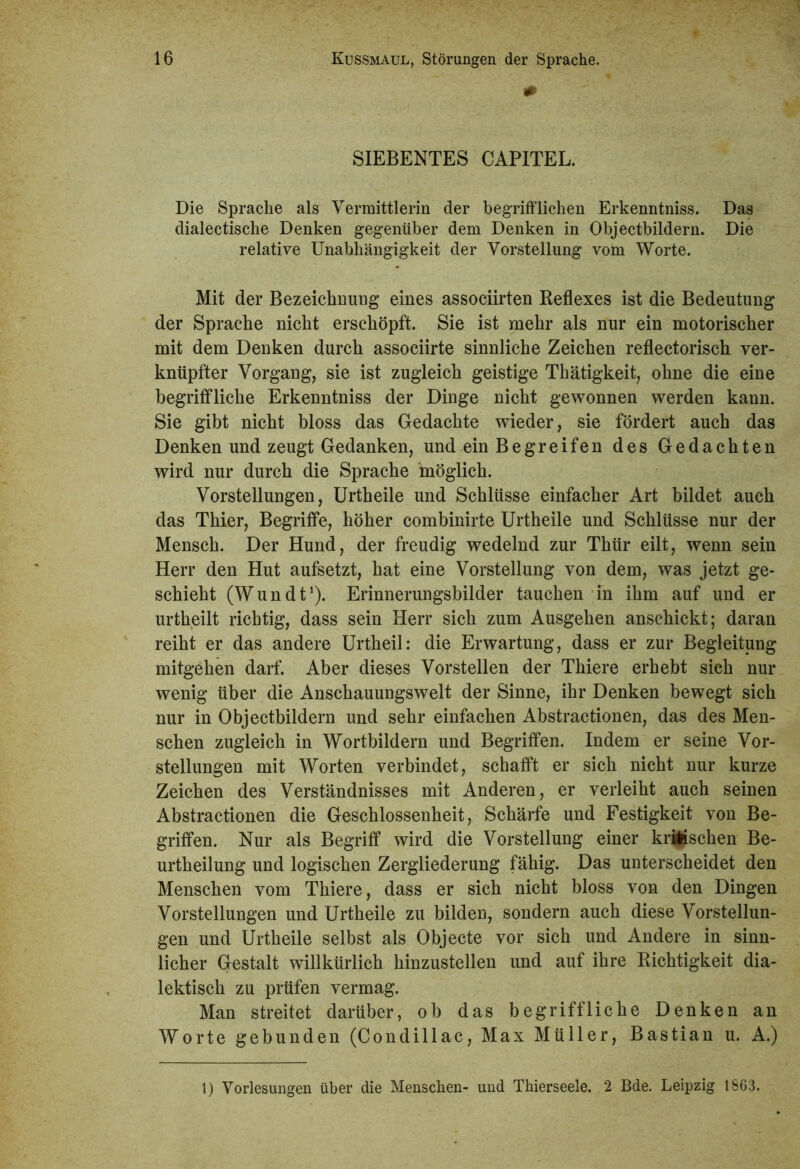 SIEBENTES CAPITEL. Die Sprache als Vermittlerin der begrifflichen Erkenntniss. Das dialectisclie Denken gegenüber dem Denken in Objectbildern. Die relative Unabhängigkeit der Vorstellung vom Worte. Mit der Bezeichnung eines associirten Reflexes ist die Bedeutung der Sprache nicht erschöpft. Sie ist mehr als nur ein motorischer mit dem Denken durch associirte sinnliche Zeichen reflectorisch ver- knüpfter Vorgang, sie ist zugleich geistige Thätigkeit, ohne die eine begriffliche Erkenntniss der Dinge nicht gewonnen werden kann. Sie gibt nicht bloss das Gedachte wieder, sie fördert auch das Denken und zeugt Gedanken, und ein Begreifen des Gedachten wird nur durch die Sprache möglich. Vorstellungen, Urtheile und Schlüsse einfacher Art bildet auch das Thier, Begriffe, höher combinirte Urtheile und Schlüsse nur der Mensch. Der Hund, der freudig wedelnd zur Thür eilt, wenn sein Herr den Hut aufsetzt, hat eine Vorstellung von dem, was jetzt ge- schieht (Wundt1). Erinnerungsbilder tauchen in ihm auf und er urtheilt richtig, dass sein Herr sich zum Ausgehen anschickt; daran reiht er das andere Urtheil: die Erwartung, dass er zur Begleitung mitgehen darf. Aber dieses Vorstellen der Thiere erhebt sich nur wenig über die Anschauungswelt der Sinne, ihr Denken bewegt sich nur in Objectbildern und sehr einfachen Abstractionen, das des Men- schen zugleich in Wortbildern und Begriffen. Indem er seine Vor- stellungen mit Worten verbindet, schafft er sich nicht nur kurze Zeichen des Verständnisses mit Anderen, er verleiht auch seinen Abstractionen die Geschlossenheit, Schärfe und Festigkeit von Be- griffen. Nur als Begriff wird die Vorstellung einer krischen Be- urtheilung und logischen Zergliederung fähig. Das unterscheidet den Menschen vom Thiere, dass er sich nicht bloss von den Dingen Vorstellungen und Urtheile zu bilden, sondern auch diese Vorstellun- gen und Urtheile selbst als Objecte vor sich und Andere in sinn- licher Gestalt willkürlich hinzustellen und auf ihre Richtigkeit dia- lektisch zu prüfen vermag. Man streitet darüber, ob das begriffliche Denken an Worte gebunden (Condillac, Max Müller, Bastian u. A.) 1) Vorlesungen über die Menschen- und Thierseele. 2 Bde. Leipzig 1863.