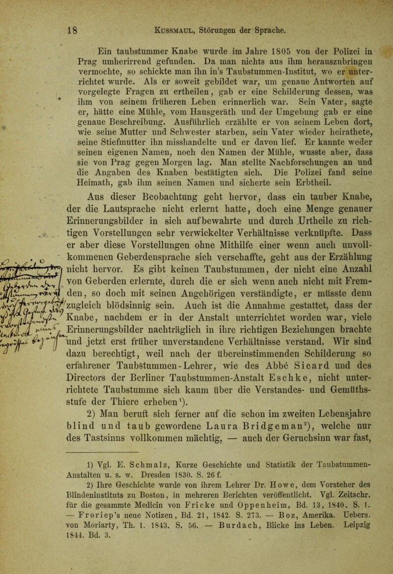 Ein taubstummer Knabe wurde im Jahre 1805 von der Polizei in Prag umherirrend gefunden. Da man nichts aus ihm herauszubringen vermochte, so schickte man ihn in’s Taubstummen-Institut, wo er unter- richtet wurde. Als er soweit gebildet war, um genaue Antworten auf vorgelegte Fragen zu ertheilen, gab er eine Schilderung dessen, was ihm von seinem früheren Leben erinnerlich war. Sein Vater, sagte er, hätte eine Mühle, vom Hausgeräth und der Umgebung gab er eine genaue Beschreibung. Ausführlich erzählte er von seinem Leben dort, wie seine Mutter und Schwester starben, sein Vater wieder heirathete, seine Stiefmutter ihn misshandelte und er davon lief. Er kannte weder seinen eigenen Namen, noch den Namen der Mühle, wusste aber, dass sie von Prag gegen Morgen lag. Man stellte Nachforschungen an und die Angaben des Knaben bestätigten sich. Die Polizei fand seine Heimath, gab ihm seinen Namen und sicherte sein Erbtheil. Aus dieser Beobachtung geht hervor, dass ein tauber Knabe, der die Lautsprache nicht erlernt hatte, doch eine Menge genauer Erinnerungsbilder in sich aufbewahrte und durch Urtheile zu rich- tigen Vorstellungen sehr verwickelter Verhältnisse verknüpfte. Dass er aber diese Vorstellungen ohne Mithilfe einer wenn auch unvoll- kommenen Geberdensprache sich verschaffte, geht aus der Erzählung wicht hervor. Es gibt keinen Taubstummen, der nicht eine Anzahl j^ I von Geberden erlernte, durch die er sich wenn auch nicht mit Frem- den , so doch mit seinen Angehörigen verständigte, er müsste denn Zugleich blödsinnig sein. Auch ist die Annahme gestattet, dass der Knabe, nachdem er in der Anstalt unterrichtet worden war, viele ^Erinnerungsbilder nachträglich in ihre richtigen Beziehungen brachte un(^ ersi; früher unverstandene Verhältnisse verstand. Wir sind  ^ dazu berechtigt, weil nach der übereinstimmenden Schilderung so erfahrener Taubstummen-Lehrer, wie des Abbe Sicard und des Directors der Berliner Taubstummen-Anstalt Eschke, nicht unter- richtete Taubstumme sich kaum über die Verstandes- und Gemüths- stufe der Thiere erheben1). 2) Man beruft sich ferner auf die schon im zweiten Lebensjahre blind und taub gewordene Laura Bridgeman2), welche nur des Tastsinns vollkommen mächtig, — auch der Geruchsinn war fast, 1) Vgl. E. Schmalz, Kurze Geschichte und Statistik der Taubstummen- Anstalten u. s. w. Dresden 1830. S. 26 f. 2) Ihre Geschichte wurde von ihrem Lehrer Dr. Howe, dem Vorsteher des Blindeninstituts zu Boston, in mehreren Berichten veröffentlicht. Vgl. Zeitschr. für die gesammte Medicin von Fricke und Oppenheim, Bd. 13, 1840, S. 1. — Froriep’s neue Notizen, Bd. 21, 1842. S. 273. — Boz, Amerika. Uebers. von Moriarty, Th. 1. 1843. S. 56. — Bur dach, Blicke ins Leben. Leipzig 1844. Bd. 3.