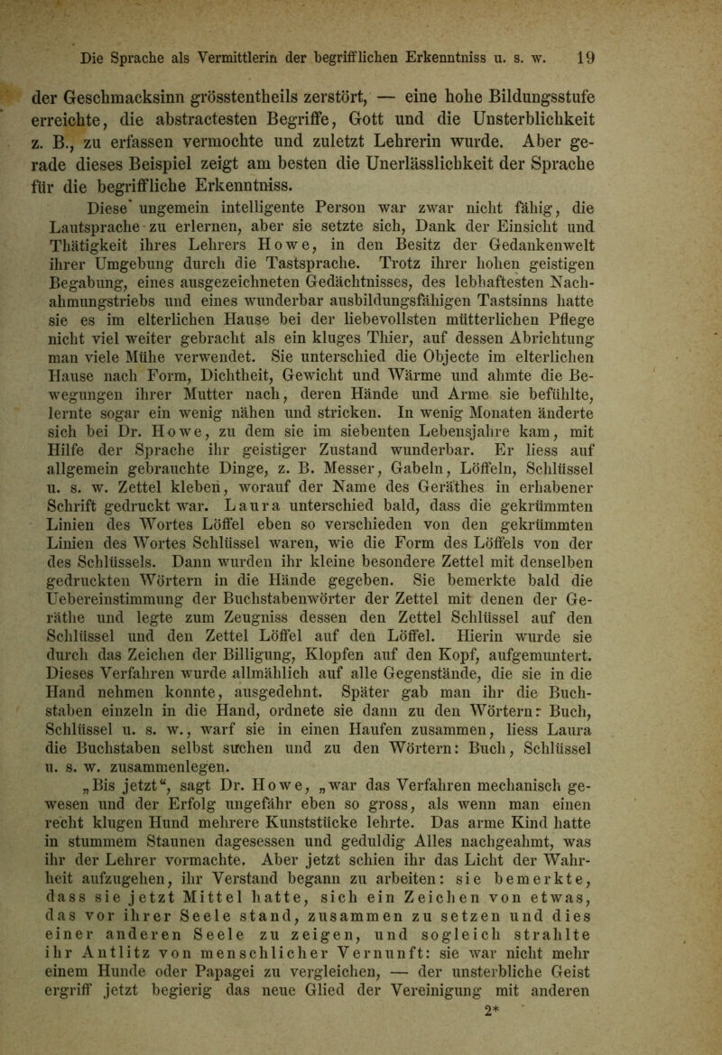 der Geschmacksinn grösstentheils zerstört, — eine hohe Bildungsstufe erreichte, die abstractesten Begriffe, Gott und die Unsterblichkeit z. B., zu erfassen vermochte und zuletzt Lehrerin wurde. Aber ge- rade dieses Beispiel zeigt am besten die Unerlässlichkeit der Sprache für die begriffliche Erkenntniss. Diese' ungemein intelligente Person war zwar nicht fähig, die Lautsprache zu erlernen, aber sie setzte sich, Dank der Einsicht und Thätigkeit ihres Lehrers Howe, in den Besitz der Gedankenwelt ihrer Umgebung durch die Tastsprache. Trotz ihrer hohen geistigen Begabung, eines ausgezeichneten Gedächtnisses, des lebhaftesten Nach- ahmungstriebs und eines wunderbar ausbildungsfähigen Tastsinns hatte sie es im elterlichen Hause bei der liebevollsten mütterlichen Pflege nicht viel weiter gebracht als ein kluges Thier, auf dessen Abrichtung man viele Mühe verwendet. Sie unterschied die Objecte im elterlichen Hause nach Form, Dichtheit, Gewicht und Wärme und ahmte die Be- wegungen ihrer Mutter nach, deren Hände und Arme sie befühlte, lernte sogar ein wenig nähen und stricken. In wenig Monaten änderte sich bei Dr. Howe, zu dem sie im siebenten Lebensjahre kam, mit Hilfe der Sprache ihr geistiger Zustand wunderbar. Er liess auf allgemein gebrauchte Dinge, z. B. Messer, Gabeln, Löffeln, Schlüssel u. s. w. Zettel kleben, worauf der Name des Geräthes in erhabener Schrift gedruckt war. Laura unterschied bald, dass die gekrümmten Linien des Wortes Löffel eben so verschieden von den gekrümmten Linien des Wortes Schlüssel waren, wie die Form des Löffels von der des Schlüssels. Dann wurden ihr kleine besondere Zettel mit denselben gedruckten Wörtern in die Hände gegeben. Sie bemerkte bald die Uebereinstimmung der Buchstabenwörter der Zettel mit denen der Ge- rätlie und legte zum Zeugniss dessen den Zettel Schlüssel auf den Schlüssel und den Zettel Löffel auf den Löffel. Hierin wurde sie durch das Zeichen der Billigung, Klopfen auf den Kopf, aufgemuntert. Dieses Verfahren wurde allmählich auf alle Gegenstände, die sie in die Hand nehmen konnte, ausgedehnt. Später gab man ihr die Buch- staben einzeln in die Hand, ordnete sie dann zu den Wörtern: Buch, Schlüssel u. s. w., warf sie in einen Haufen zusammen, liess Laura die Buchstaben selbst suchen und zu den Wörtern: Buch, Schlüssel u. s. w. Zusammenlegen. „Bis jetzt“, sagt Dr. Howe, „war das Verfahren mechanisch ge- wesen und der Erfolg ungefähr eben so gross, als wenn man einen recht klugen Hund mehrere Kunststücke lehrte. Das arme Kind hatte in stummem Staunen dagesessen und geduldig Alles nachgeahmt, was ihr der Lehrer vormachte. Aber jetzt schien ihr das Licht der Wahr- heit aufzugehen, ihr Verstand begann zu arbeiten: sie bemerkte, dass sie jetzt Mittel hatte, sich ein Zeichen von etwas, das vor ihrer Seele stand, zusammen zu setzen und dies einer anderen Seele zu zeigen, und sogleich strahlte ihr Antlitz von menschlicher Vernunft: sie war nicht mehr einem Hunde oder Papagei zu vergleichen, — der unsterbliche Geist ergriff jetzt begierig das neue Glied der Vereinigung mit anderen 2*