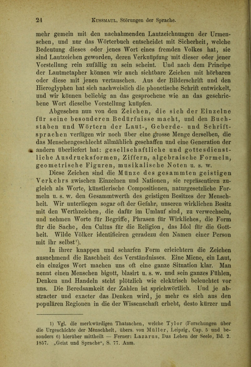 mehr gemein mit den nachahmenden Lautzeichnungen der Urmen- schen, und nur das Wörterbuch entscheidet mit Sicherheit, welche Bedeutung dieses oder jenes Wort eines fremden Volkes hat, sie sind Lautzeichen geworden, deren Verknüpfung mit dieser oder jener Vorstellung rein zufällig zu sein scheint. Und nach dem Principe der Lautmetapher können wir auch sichtbare Zeichen mit hörbaren oder diese mit jenen vertauschen. Aus der Bilderschrift und den Hieroglyphen hat sich nachweislich die phonetische Schrift entwickelt, und wir können beliebig an das gesprochene wie an das geschrie- bene Wort dieselbe Vorstellung knüpfen. Abgesehen nun von den Zeichen, die sich der Einzelne für seine besonderen Bedürfnisse macht, und den Buch- staben und Wörtern der Laut-, Geberde- und Schrift- sprachen verfügen wir noch über eine grosse Menge derselben, die das Menschengeschlecht allmählich geschaffen und eine Generation der andern überliefert hat: gesellschaftliche und gottesdienst- liche Ausdrucksformen, Ziffern, algebraische Formeln, geometrische Figuren, musikalische Noten u. s. w. Diese Zeichen sind die Münze des gesammten geistigen Verkehrs zwischen Einzelnen und Nationen, sie repräsentiren zu- gleich als Worte, künstlerische Compositionen, naturgesetzliche For- meln u. s. w. den Gesammtwerth des geistigen Besitzes der Mensch- heit. Wir unterliegen sogar oft der Gefahr, unseren wirklichen Besitz mit den Werthzeichen, die dafür im Umlauf sind, zu verwechseln, und nehmen Worte für Begriffe, Phrasen für Wirkliches, die Form für die Sache, den Cultus für die Religion, das Idol für die Gott- heit. Wilde Völker identificiren geradezu den Namen einer Person mit ihr selbst1). In ihrer knappen und scharfen Form erleichtern die Zeichen ausnehmend die Raschheit des Verständnisses. Eine Miene, ein Laut, ein einziges Wort machen uns oft eine ganze Situation klar. Man nennt einen Menschen bigott, blasirt u. s. w. und sein ganzes Fühlen, Denken und Handeln steht plötzlich wie elektrisch beleuchtet vor uns. Die Beredsamkeit der Zahlen ist sprichwörtlich. Und je ab- stracter und exacter das Denken wird, je mehr es sich aus den populären Regionen in die der Wissenschaft erhebt, desto kürzer und 1) Vgl. die merkwürdigen Thatsachen, welche Tylor (Forschungen über die Urgeschichte der Menschheit, übers, von Müller, Leipzig, Cap. 5 und be- sonders 6) hierüber mittheilt — Ferner: Lazarus, Das Leben der Seele, Bd. 2. 3 857. „Geist und Sprache“, S. 77. Anm.