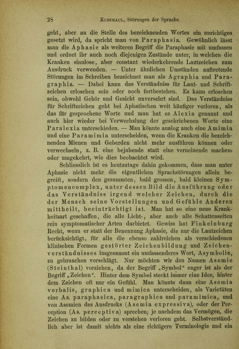 geht, aber an die Stelle des bezeichnenden Wortes ein unrichtiges gesetzt wird, da spricht man von Paraphasia. Gewöhnlich lässt man die Aphasie als weiteren Begriff die Paraphasie mit umfassen und ordnet ihr auch noch diejenigen Zustände unter, in welchen die Kranken sinnlose, aber constant wiederkehrende Lautzeichen zum Ausdruck verwenden. — Unter ähnlichen Umständen auftretende Störungen im Schreiben bezeichnet man als Agraphia und Para- graphia. — Dabei kann das Verständniss für Laut- und Schrift- zeichen erloschen sein oder noch fortbestehen. Es kann erloschen sein, obwohl Gehör und Gesicht unversehrt sind. Das Verständniss für Schriftzeichen geht bei Aphatischen weit häufiger verloren, als das für gesprochene Worte und man hat es Alexia genannt und auch hier wieder bei Verwechslung der geschriebenen Worte eine Paralexia unterschieden. — Man könnte analog auch eine Amimia und eine P a r a m i m i a unterscheiden, wenn die Kranken die bezeich- nenden Mienen und Geberden nicht mehr ausführen können oder verwechseln, z. B. eine bejahende statt eine verneinende machen» oder umgekehrt, wie dies beobachtet wird. Schliesslich ist es heutzutage dahin gekommen, dass man unter Aphasie nicht mehr die eigentlichen Sprachstörungen allein be- greift, sondern den gesammten, bald grossen, bald kleinen Sym- ptomencomplex, unter dessen Bild die Ausführung oder das Verständniss irgend welcher Zeichen, durch die der Mensch seine Vorstellungen und Gefühle Anderen mittheilt, beeinträchtigt ist. Man hat so eine neue Krank- heitsart geschaffen, die alle Licht-, aber auch alle Schattenseiten rein symptomatischer Arten darbietet. Gewiss hat Finkelnburg Hecht, wenn er statt der Benennung Aphasie, die nur die Lautzeichen berücksichtigt, für alle die ebenso zahlreichen als verschiedenen klinischen Formen gestörter Zeichenbildung und Zeichen- verständnisses insgesammt ein umfassenderes Wort, Asymbolie, zu gebrauchen vorschlägt. Nur möchten wir den Namen Asemie (Steinthal) vorziehen, da der Begriff „Symbol“ enger ist als der Begriff „ Zeichen “. Hinter dem Symbol steckt immer eine Idee, hinter dem Zeichen oft nur ein Gefühl. Man könnte dann eine Asemia verbalis, graphica und mimica unterscheiden, als Varietäten eine As. paraphasica, paragraphica und paramimica, und von Asemien des Ausdrucks (Asemia expressiva), oder der Per- ception (As. perceptiva) sprechen, je nachdem das Vermögen, die Zeichen zu bilden oder zu verstehen verloren geht. Selbstverständ- lich aber ist damit nichts als eine richtigere Terminologie und ein