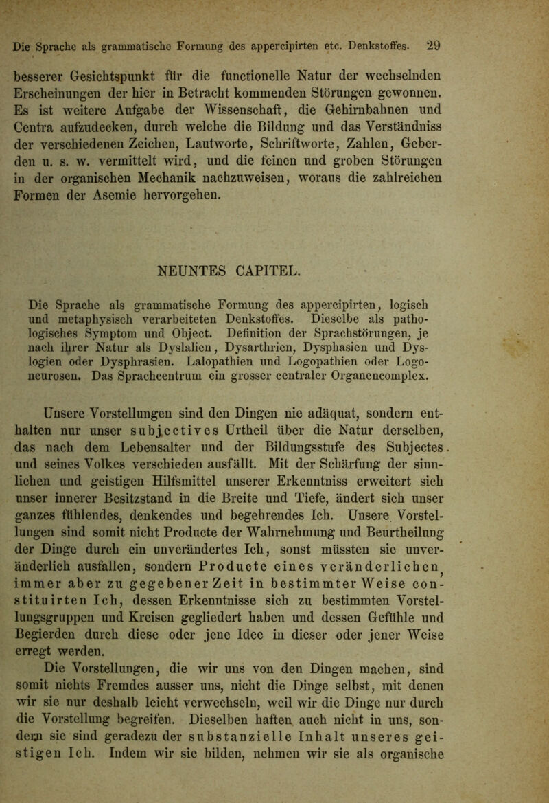 besserer Gesichtspunkt für die functionelle Natur der wechselnden Erscheinungen der hier in Betracht kommenden Störungen gewonnen. Es ist weitere Aufgabe der Wissenschaft, die Gehirnbahnen und Centra aufzudecken, durch welche die Bildung und das Verständniss der verschiedenen Zeichen, Lautworte, Schriftworte, Zahlen, Geber- den u. s. w. vermittelt wird, und die feinen und groben Störungen in der organischen Mechanik nachzuweisen, woraus die zahlreichen Formen der Asemie hervorgehen. NEUNTES CAPITEL. Die Sprache als grammatische Formung des appercipirten, logisch und metaphysisch verarbeiteten Denkstoffes. Dieselbe als patho- logisches Symptom und Object. Definition der Sprachstörungen, je nach ihrer Natur als Dyslalien, Dysarthrien, Dysphasien und Dys- logien oder Dysphrasien. Lalopathien und Logopathien oder Logo- neurosen. Das Sprachcentrum ein grosser centraler Organencomplex. Unsere Vorstellungen sind den Dingen nie adäquat, sondern ent- halten nur unser subj,ectives Urtheil über die Natur derselben, das nach dem Lebensalter und der Bildungsstufe des Subjectes. und seines Volkes verschieden ausfällt. Mit der Schärfung der sinn- lichen und geistigen Hilfsmittel unserer Erkenntniss erweitert sich unser innerer Besitzstand in die Breite und Tiefe, ändert sich unser ganzes fühlendes, denkendes und begehrendes Ich. Unsere Vorstel- lungen sind somit nicht Producte der Wahrnehmung und Beurtheilung der Dinge durch ein unverändertes Ich, sonst müssten sie unver- änderlich ausfallen, sondern Producte eines veränderlichen immer aber zu gegebener Zeit in bestimmterWeise con- stituirten Ich, dessen Erkenntnisse sich zu bestimmten Vorstel- lungsgruppen und Kreisen gegliedert haben und dessen Gefühle und Begierden durch diese oder jene Idee in dieser oder jener Weise erregt werden. Die Vorstellungen, die wir uns von den Dingen machen, sind somit nichts Fremdes ausser uns, nicht die Dinge selbst, mit denen wir sie nur deshalb leicht verwechseln, weil wir die Dinge nur durch die Vorstellung begreifen. Dieselben haften auch nicht in uns, son- dern sie sind geradezu der substanzielle Inhalt unseres gei- stigen Ich. Indem wir sie bilden, nehmen wir sie als organische