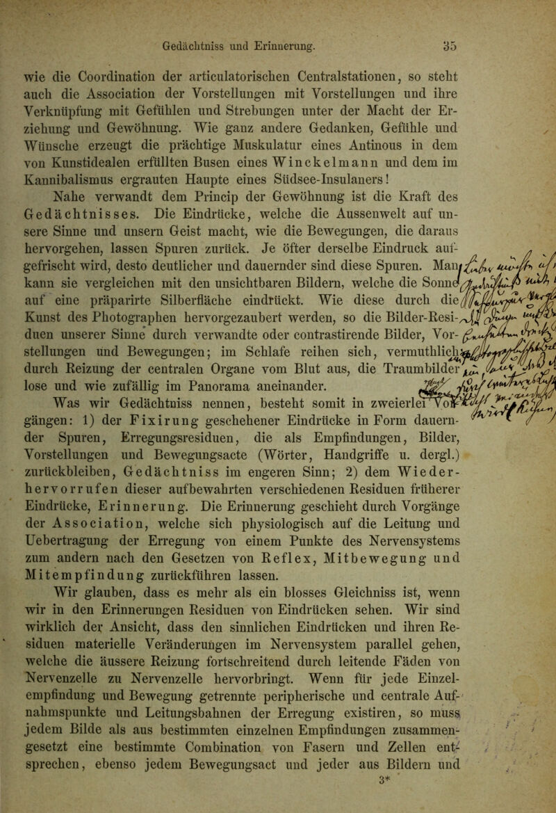 wie clie Coordination der articulatorisclien Centralstationen, so steht auch die Association der Vorstellungen mit Vorstellungen und ihre Verknüpfung mit Gefühlen und Strebungen unter der Macht der Er- ziehung und Gewöhnung. Wie ganz andere Gedanken, Gefühle und Wünsche erzeugt die prächtige Muskulatur eines Antinous in dem von Kunstidealen erfüllten Busen eines Winckelmann und dem im Kannibalismus ergrauten Haupte eines Südsee-Insulaners! Nahe verwandt dem Princip der Gewöhnung ist die Kraft des Gedächtnisses. Die Eindrücke, welche die Aussenwelt auf un- sere Sinne und unsern Geist macht, wie die Bewegungen, die daraus hervorgehen, lassen Spuren zurück. Je öfter derselbe Eindruck auf- gefrischt wird, desto deutlicher und dauernder sind diese Spuren. Manj kann sie vergleichen mit den unsichtbaren Bildern, welche die Sonne^ auf eine präparirte Silberfläche eindrückt. Wie diese durch die Kunst des Photographen hervorgezaubert werden, so die Bilder-Resi- duen unserer Sinne durch verwandte oder contrastirende Bilder, Vor- stellungen und Bewegungen; im Schlafe reihen sich, vermuthlich durch Reizung der centralen Organe vom Blut aus, die Traumbilder ^ lose und wie zufällig im Panorama aneinander. Was wir Gedächtniss nennen, besteht somit in zweierlei vo gängen: 1) der Fixirung geschehener Eindrücke in Form dauern- der Spuren, Erregungsresiduen, die als Empfindungen, Bilder, Vorstellungen und Bewegungsacte (Wörter, Handgriffe u. dergl.) Zurückbleiben, Gedächtniss im engeren Sinn; 2) dem Wieder- hervorrufen dieser auf bewahrten verschiedenen Residuen früherer Eindrücke, Erinnerung. Die Erinnerung geschieht durch Vorgänge der Association, welche sich physiologisch auf die Leitung und Uebertragung der Erregung von einem Punkte des Nervensystems zum andern nach den Gesetzen von Reflex, Mitbewegung und Mitempfindung zurückführen lassen. Wir glauben, dass es mehr als ein blosses Gleichniss ist, wenn wir in den Erinnerungen Residuen von Eindrücken sehen. Wir sind wirklich dev Ansicht, dass den sinnlichen Eindrücken und ihren Re- siduen materielle Veränderungen im Nervensystem parallel gehen, welche die äussere Reizung fortschreitend durch leitende Fäden von Nervenzelle zu Nervenzelle hervorbringt. Wenn für jede Einzel- empfindung und Bewegung getrennte peripherische und centrale Auf- nahmspunkte und Leitungsbahnen der Erregung existiren, so muss, jedem Bilde als aus bestimmten einzelnen Empfindungen zusammen- gesetzt eine bestimmte Combination von Fasern und Zellen ent^ sprechen, ebenso jedem Bewegungsact und jeder aus Bildern und