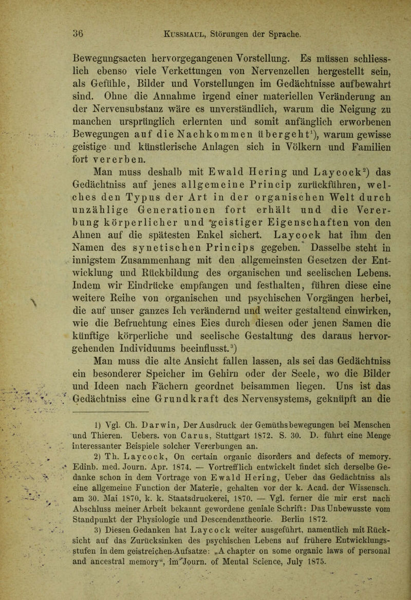 Bewegungsacten hervorgegangenen Vorstellung. Es müssen schliess- lich ebenso viele Verkettungen von Nervenzellen hergestellt sein, als Gefühle, Bilder und Vorstellungen im Gedächtnisse auf bewahrt sind. Ohne die Annahme irgend einer materiellen Veränderung an der Nervensubstanz wäre es unverständlich, warum die Neigung zu manchen ursprünglich erlernten und somit anfänglich erworbenen Bewegungen auf die Nachkommen übergeht1), warum gewisse geistige und künstlerische Anlagen sich in Völkern und Familien fort vererben. Man muss deshalb mit Ewald Hering und Laycock2) das Gedächtniss auf jenes allgemeine Princip zurückführen, wel- ches den Typus der Art in der organischen Welt durch unzählige Generationen fort erhält und die Verer- bung körperlicher und 'geistiger Eigenschaften von den Ahnen auf die spätesten Enkel sichert. Laycock hat ihm den Namen des synetischen Princips gegeben. Dasselbe steht in innigstem Zusammenhang mit den allgemeinsten Gesetzen der Ent- wicklung und Rückbildung des organischen und seelischen Lebens. Indem wir Eindrücke empfangen und festhalten, führen diese eine weitere Reihe von organischen und psychischen Vorgängen herbei, die auf unser ganzes Ich verändernd und weiter gestaltend einwirken, wie die Befruchtung eines Eies durch diesen oder jenen Samen die künftige körperliche und seelische Gestaltung des daraus hervor- gehenden Individuums beeinflusst.3) Man muss die alte Ansicht fallen lassen, als sei das Gedächtniss ein besonderer Speicher im Gehiru oder der Seele, wo die Bilder und Ideen nach Fächern geordnet beisammen liegen. Uns ist das Gedächtniss eine Grund kraft des Nervensystems, geknüpft an die 1) Vgl. Ch. Darwin, Der Ausdruck der Gemüthsbewegungen bei Menschen und Thieren. Uebers. von Carus, Stuttgart 1872. S. 30. D. führt eine Menge interessanter Beispiele solcher Vererbungen an. 2) Th. Laycock, On certain organic disorders and defects of memory. Edinb. med. Journ. Apr. 1874. — Vortrefflich entwickelt findet sich derselbe Ge- danke schon in dem Vortrage von Ewald Hering, Ueber das Gedächtniss als eine allgemeine Function der Materie, gehalten vor der k. Acad. der Wissensch. am 30. Mai 1870, k. k. Staatsdruckerei, 1870. — Vgl. ferner die mir erst nach Abschluss meiner Arbeit bekannt gewordene geniale Schrift: Das Unbewusste vom Standpunkt der Physiologie und Descendenztheorie. Berlin 1872. 3) Diesen Gedanken hat Laycock weiter ausgeführt, namentlich mit Rück- sicht auf das Zurücksinken des psychischen Lebens auf frühere Entwicklungs- stufen in dem geistreiqhen-Aufsatze: „A chapter on some organic laws of personal and ancestral memory“, inT'Journ. of Mental Science, July 1875.