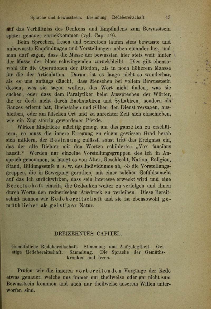 auf das Verhältnis des Denkens und Empfindens zum Bewusstsein später genauer zurückkommen (ygl. Cap. 19). Beim Sprechen, Lesen und Schreiben laufen stets bewusste und unbewusste Empfindungen und Vorstellungen neben einander her, und man darf sagen, dass die Masse der bewussten hier stets weit hinter der Masse der bloss schwingenden zurückbleibt. Dies gilt ebenso- wohl für die Operationen der Diction, als in noch höherem Maasse für die der Articulation. Darum ist es lange nicht so wunderbar, als es • uns anfangs däucht, dass Menschen bei vollem Bewusstsein dessen, was sie sagen wollen, das Wort nicht finden, was sie suchen, oder dass dem Paralytiker beim Aussprechen der Wörter, die er doch nicht durch Buchstabiren und Syllabiren, sondern als Ganzes erlernt hat, Buchstaben und Silben den Dienst versagen, aus- bleiben, oder am falschen Ort und zu Unrechter Zeit sich einschieben, wie ein Zug störrig gewordener Pferde. Wirken Eindrücke mächtig genug, um das ganze Ich zu erschüt- tern, so muss die innere Erregung zu einem gewissen Grad herab sich mildern, der Besinnung zulässt, sonst tritt das Ereigniss ein, das der alte Dichter mit den Worten schilderte: „Vox faucibus haesit. “ Werden nur einzelne Vorstellungsgruppen des Ich in An- spruch genommen, so hängt es von Alter, Geschlecht, Nation, Religion, Stand, Bildungsstufe u. s. w. des Individuums ab, ob die Vorstellungs- gruppen, die in Bewegung gerathen, mit einer solchen Gefühlsmacht auf das Ich zurückwirken, dass sein Interesse erweckt wird und eine Bereitschaft eintritt, die Gedanken weiter zu verfolgen und ihnen durch Worte den rednerischen Ausdruck zu verleihen. Diese Bereit- schaft nennen wir Redebereitschaft und sie ist ebensowohl ge- müthlicher als geistiger Natur. DREIZEHNTES CAPITEL. Gemüthliche Redebereitschaft. Stimmung und Aufgelegtheit. Gei- stige Redebereitschaft. Sammlung. Die Sprache der Gemüths- kranken und Irren. Prüfen wir die inneren vorbereitenden Vorgänge der Rede etwas genauer, welche uns immer nur theilweise oder gar nicht zum Bewusstsein kommen und auch nur theilweise unserem Willen unter- worfen sind.