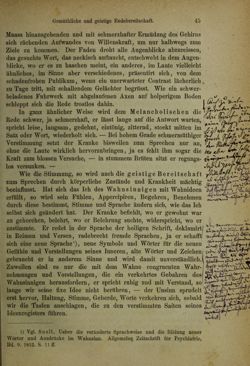 Maass hinausgehenden und mit schmerzhafter Ermüdung des Gehirns sich rächenden Aufwandes von Willenskraft, um nur halbwegs zum Ziele zu kommen. Der Faden droht alle Augenblicke abzureissen, das gesuchte Wort, das neckisch auftaucht, entschwebt in dem Augen- blicke, wo er es zu haschen meint, ein anderes, im Laute vielleicht ähnliches, im Sinne aber verschiedenes, präsentirt sich, von dem schadenfrohen Publikum, wenn ein unerwarteter Contrast lächerlich x zu Tage tritt, mit schallendem Gelächter begrtisst. Wie ein schwer- beladenes Fuhrwerk mit abgelaufenen Axen auf holperigem Boden schleppt sich die Rede trostlos dahin. In ganz ähnlicher Weise wird dem Melancholischen die Rede schwer, ja schmerzhaft, er lässt lange auf die Antwort warten, spricht leise, langsam, gedehnt, eintönig, zitternd, stockt mitten im 7^ Satz oder Wort, wiederholt sich. — Bei hohem Grade schmermüthiger IvT/ Verstimmung setzt der Kranke bisweilen zum Sprechen nur an, $ ohne die Laute wirklich hervorzubringen, ja es fehlt ihm sogar die (tu, Kraft zum blossen Versuche, — in stummem Brüten sitzt er regungs- 1 los versunken. — Wie die Stimmung, so wird auch die geistige Bereitschaft yfcßy zum Sprechen durch körperliche Zustände und Krankheit mächtig beeinflusst. Hat sich das Ich des Wahnsinnigen mit Wahnideen erfüllt, so wird sein Fühlen, Appercipiren, Begehren, Benehmen ‘ * ** durch diese bestimmt, Stimme und Sprache ändern sich, wie das Ich selbst sich geändert hat. Der Kranke befiehlt, wo er gewohnt war zu gehorchen, belehrt, wo er Belehrung suchte, widerspricht, wo er 0 zustimmte. Er redet in der Sprache der heiligen Schrift, deklamirtf ' in Reimen und Versen, radebrecht fremde Sprachen, ja er schafft/ sich eine neue Sprache1), neue Symbole und Wörter für die neuen XXXxIXl Gefühle und Vorstellungen seines Inneren, alte Wörter und Zeicheni oWvjjj! * gebraucht er in anderem Sinne und wird damit unverständlich.! Zuweilen sind es nur die mit dem Wahne congruenten Wahr-' nehmungen und Vorstellungen, die ein verkehrtes Gebahren des Wahnsinnigen herausfordern, er spricht ruhig und mit Verstand, so lange wir seine fixe Idee nicht berühren, — der Unsinn sprudelt erst hervor, Haltung, Stimme, Geberde, Worte verkehren sich, sobald wir die Tasten anschlagen, die zu den verstimmten Saiten seines Ideenregisters führen. 1)'Vgl. Sn eil, Ueber die veränderte Sprachweise und die Bildung neuer Wörter und Ausdrücke im Wahnsinn. Allgemein^ Zeitschrift für Psychiatrie, Bd. 9. 1852. S. 11 ff.