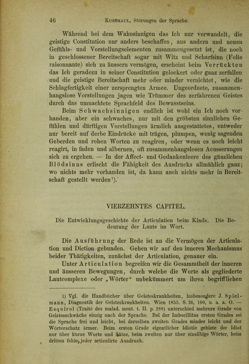 Während bei dem Wahnsinnigen das Ich nur verwandelt, die geistige Constitution nur anders beschaffen, aus andern und neuen Gefühls- und Vorstellungselementen zusammengesetzt ist, die noch in geschlossener Bereitschaft sogar mit Witz und Scharfsinn (Folie raisonnante) sich zu äussern vermögen, erscheint beim Verrückten das Ich geradezu in seiner Constitution gelockert oder ganz zerfallen und die geistige Bereitschaft mehr oder minder vernichtet, wie die Schlagfertigkeit einer zersprengten Armee. Ungeordnete, zusammen- hangslose Vorstellungen jagen wie Trümmer des zerfahrenen Geistes durch das umnachtete Sprachfeld des Bewusstseins. Beim Schwachsinnigen endlich ist wohl ein Ich noch vor- handen, aber ein schwaches, nur mit den gröbsten sinnlichen Ge- fühlen und dürftigen Vorstellungen ärmlich ausgestattetes, entweder nur bereit auf derbe Eindrücke mit trägen, plumpen, wenig sagenden Geherden und rohen Worten zu reagiren, oder wenn es noch leicht reagirt, in faden und albernen, oft zusammenhangslosen Aeusserungen sich zu ergehen. — In der Affect- und Gedankenleere des gänzlichen Blödsinns erlischt die Fähigkeit des Ausdrucks allmählich ganz; wo nichts mehr vorhanden ist, da kann auch nichts mehr in Bereit- schaft gestellt werden1)/ VIERZEHNTES CAPITEL. Die Entwicklungsgeschichte der Articulation beim Kinde. Die Be- deutung der Laute im Wort. Die Ausführung der Rede ist an die Vermögen der Articula- tion und Diction gebunden. Gehen wir auf den inneren Mechanismus beider Thätigkeiten, zunächst der Articulation, genauer ein. Unter Articulation begreifen wir die Gesammtheit der inneren und äusseren Bewegungen, durch welche die Worte als gegliederte Lautcomplexe oder „Wörter“ unbekümmert um ihren begrifflichen 1) Vgl. die Handbücher über Geisteskrankheiten, insbesondere J. Spiel- mann, Diagnostik der Geisteskrankheiten. Wien 1855. S. 26, 100, u. a. a. 0. — Esquirol (Traite des malad, ment. t. II. p. 288) unterschied mehrere Grade von Geistesschwäche einzig nach der Sprache. Bei der Imbecillitas ersten Grades sei die Sprache frei und leicht, bei derselben zweiten Grades minder leicht und der Wörterschatz ärmer. Beim ersten Grade eigentlicher Idiotie gebiete der Idiot nur über kürze Worte und Sätze, beim zweiten nur über einsilbige Wörter, beim dritten fehle,3 jeder articulirte Ausdruck.